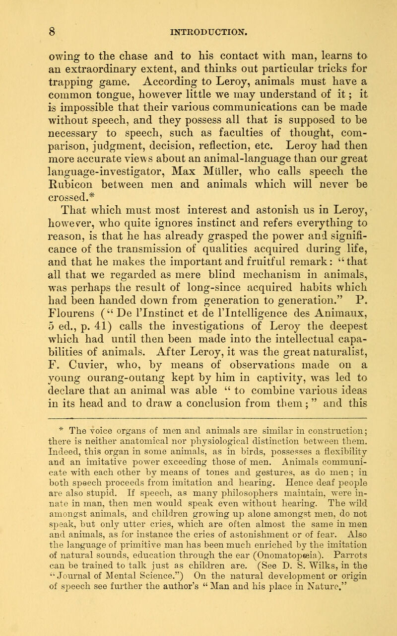 owing to the chase and to his contact with man, learns to an extraordinary extent, and thinks out particular tricks for trapping game. According to Leroy, animals must have a common tongue, however little we may understand of it; it is impossible that their various communications can be made without speech, and they possess all that is supposed to be necessary to speech, such as faculties of thought, com- parison, judgment, decision, reflection, etc. Leroy had then more accurate views about an animal-language than our great language-investigator, Max Mliller, who calls speech the Kubicon between men and animals which will never be crossed.* That which must most interest and astonish us in Leroy, however, who quite ignores instinct and refers everything to reason, is that he has already grasped the power and signifi- cance of the transmission of qualities acquired during life, and that he makes the important and fruitful remark: that all that we regarded as mere blind mechanism in animals, was perhaps the result of long-since acquired habits which had been handed down from generation to generation. P. Flourens (De I'lnstinct et de I'lntelligence des Animaux, 5 ed., p. 41) calls the investigations of Leroy the deepest which had until then been made into the intellectual capa- bilities of animals. After Leroy, it was the great naturalist, F. Cuvier, who, by means of observations made on a young ourang-outang kept by him in captivity, was led to declare that an animal was able  to combine various ideas in its head and to draw a conclusion from them;  and this * The voice organs of men and animals are similar in construction; there is neither anatomical nor physiological distinction between them. Indeed, this organ in some animals, as in birds, possesses a flexibility and an imitative power exceeding those of men. Animals communi- cate with each other by means of tones and gestures, as do men; in both speech proceeds from imitation and hearing. Hence deaf people are also stupid. If speech, as many philosophers maintain, were in- nate in man, then men would speak even without hearing. The wild amongst animals, and children growing up alone amongst men, do not S258ak, but only utter cries, which are often almost the same in men and animals, as for instance the cries of astonishment or of fear. Also the language of primitive man has been much enriched by the imitation of natural sounds, education through the ear (Onomatopeeia). Parrots can be ti^ained to talk just as children are. (See D. S. Wilks, in the ''Journal of Mental Science.) On the natural development or origin of speech see ftu'ther the author's  Man and his place in Nature.
