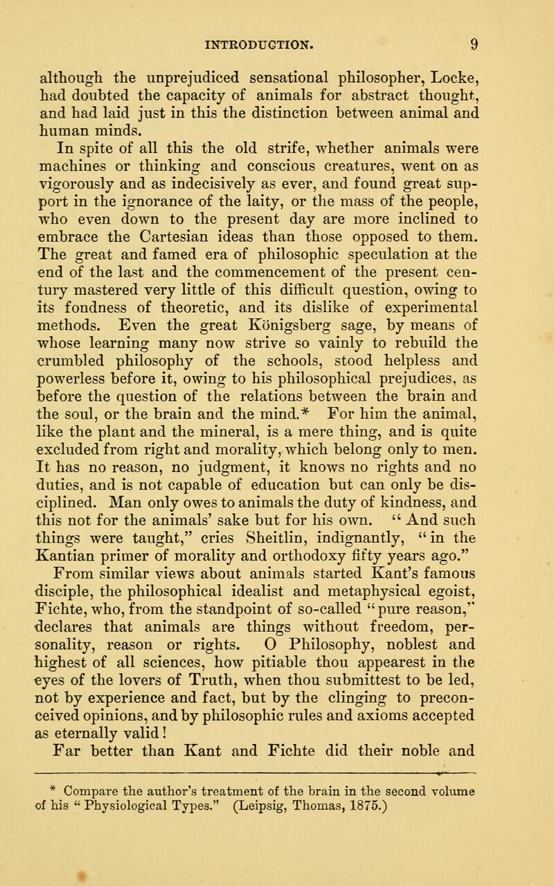 although the unprejudiced sensational philosopher, Locke, had doubted the capacity of animals for abstract thought, and had laid just in this the distinction between animal and human minds. In spite of all this the old strife, whether animals were machines or thinking and conscious creatures, went on as vigorously and as indecisively as ever, and found great sup- port in the ignorance of the laity, or the mass of the people, who even down to the present day are more inclined to embrace the Cartesian ideas than those opposed to them. The great and famed era of philosophic speculation at the end of the last and the commencement of the present cen- tury mastered very little of this difficult question, owing to its fondness of theoretic, and its dislike of experimental methods. Even the great Konigsberg sage, by means of whose learning many now strive so vainly to rebuild the crumbled philosophy of the schools, stood helpless and powerless before it, owing to his philosophical prejudices, as before the question of the relations between the brain and the soul, or the brain and the mind.* For him the animal, like the plant and the mineral, is a mere thing, and is quite excluded from right and morality, which belong only to men. It has no reason, no judgment, it knows no rights and no duties, and is not capable of education but can only be dis- ciplined. Man only owes to animals the duty of kindness, and this not for the animals' sake but for his own.  And such things were taught, cries Sheitlin, indignantly, in the Kantian primer of morality and orthodoxy fifty years ago. From similar views about animals started Kant's famous disciple, the philosophical idealist and metaphysical egoist, Fichte, who, from the standpoint of so-called pure reason, declares that animals are things without freedom, per- sonality, reason or rights. O Philosophy, noblest and highest of all sciences, how pitiable thou appearest in the eyes of the lovers of Truth, when thou submittest to be led, not by experience and fact, but by the clinging to precon- ceived opinions, and by philosophic rules and axioms accepted as eternally valid! Far better than Kant and Fichte did their noble and * Compare the author's treatment of the brain in the second vohime of his  Physiological Types. (Leipsig, Thomas, 1875.)