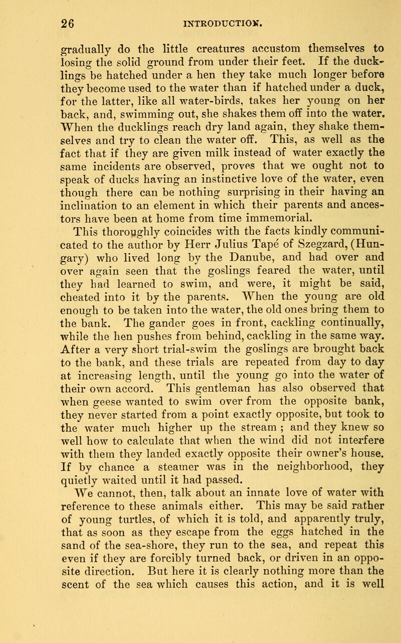 gradually do the little creatures accustom themselves to losino: the solid ground from under their feet. If the duck- lings be hatched under a hen they take much longer before they become used to the water than if hatched under a duck, for the latter, like all water-birds, takes her young on her back, and, swimming out, she shakes them off into the water. When the ducklings reach dry land again, they shake them- selves and try to clean the water off. This, as well as the fact that if they are given milk instead of water exactly the same incidents are observed, proves that we ought not to speak of ducks having an instinctive love of the water, even though there can be nothing surprising in their having an inclination to an element in which their parents and ances- tors have been at home from time immemorial. This thoroughly coincides with the facts kindly communi- cated to the author by Herr Julius Tape of Szegzard, (Hun- gary) who lived long by the Danube, and had over and over again seen that the goslings feared the water, until they had learned to swim, and were, it might be said, cheated into it by the parents. When the young are old enough to be taken into the water, the old ones bring them to the bank. The gander goes in front, cackling continually, while the hen pushes from behind, cackling in the same way. After a very short trial-swim the goslings are brought back to the bank, and these trials are repeated from day to day at increasing length, until the young go into the water of their own accord. This gentleman has also observed that when geese wanted to swim over from the opposite bank, they never started from a point exactly opposite, but took to the water much higher up the stream ; and they knew so well how to calculate that when the wind did not interfere with them they landed exactly opposite their owner's house. If by chance a steamer was in the neighborhood, they quietly waited until it had passed. We cannot, then, talk about an innate love of water with reference to these animals either. This may be said rather of young turtles, of which it is told, and apparently truly, that as soon as they escape from the eggs hatched in the sand of the sea-shore, they run to the sea, and repeat this even if they are forcibly turned back, or driven in an oppo- site direction. But here it is clearly nothing more than the scent of the sea which causes this action, and it is well