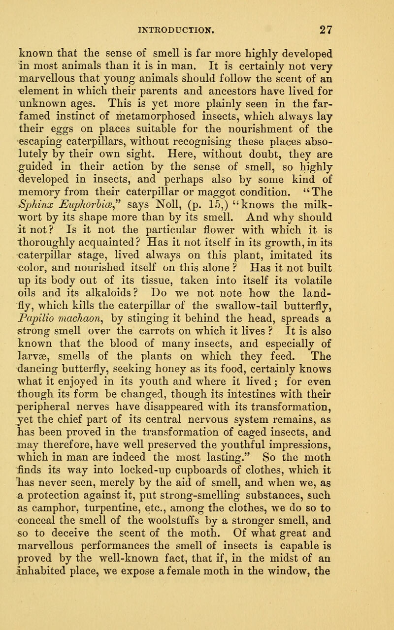 known that the sense of smell is far more highly developed in most animals than it is in man. It is certainly not very marvellous that young animals should follow the scent of an ■element in which their parents and ancestors have lived for unknown ages. This is yet more plainly seen in the far- famed instinct of metamorphosed insects, which always lay their eggs on places suitable for the nourishment of the •escaping caterpillars, without recognising these places abso- lutely by their own sight. Here, without doubt, they are .guided in their action by the sense of smell, so highly developed in insects, and perhaps also by some kind of memory from their caterpillar or maggot condition. The Sphinx EuphorhicB^^^ says Noll, (p. 15,) knows the milk- wort by its shape more than by its smell. And why should it not ? Is it not the particular flower with which it is thoroughly acquainted? Has it not itself in its growth, in its ■caterpillar stage, lived always on this plant, imitated its •color, and nourished itself on this alone ? Has it not built up its body out of its tissue, taken into itself its volatile oils and its alkaloids? Do we not note how the land- fly, which kills the caterpillar of the swallow-tail butterfly, Papilio machaon^ by stinging it behind the head, spreads a strong smell over the carrots on which it lives ? It is also known that the blood of many insects, and especially of larv£e, smells of the plants on which they feed. The dancing butterfly, seeking honey as its food, certainly knows what it enjoyed in its youth and where it lived; for even though its form be changed, though its intestines with their peripheral nerves have disappeared with its transformation, yet the chief part of its central nervous system remains, as has been proved in the transformation of caged insects, and may therefore, have well preserved the youthful impressions, which in man are indeed the most lasting. So the moth finds its way into locked-up cupboards of clothes, which it lias never seen, merely by the aid of smell, and when we, as a protection against it, put strong-smelling substances, such as camphor, turpentine, etc., among the clothes, we do so to conceal the smell of the woolstuffs by a stronger smell, and so to deceive the scent of the moth. Of what great and marvellous performances the smell of insects is capable is proved by the well-known fact, that if, in the midst of an inhabited place, we expose a female moth in the window, the