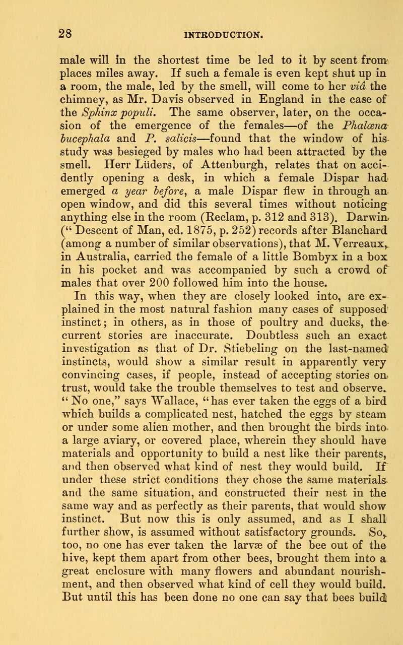 male will in the shortest time be led to it by scent from^ places miles away. If such a female is even kept shut up in a room, the male, led by the smell, will come to her via the chimney, as Mr. Davis observed in England in the case of the Sphinx populi. The same observer, later, on the occa- sion of the emergence of the females—of the Phaloena hucephala and P. salicis—found that the window of his- study was besieged by males who had been attracted by the smell. Herr Liiders, of Attenburgh, relates that on acci- dently opening a desk, in which a female Dispar had emerged a year hefore, a male Dispar flew in through an open window, and did this several times without noticing anything else in the room (Reclam, p. 312 and 313). Darwin* ( Descent of Man, ed. 1875, p. 252) records after Blanchard (among a number of similar observations), that M. VeiTeaux,. in Australia, carried the female of a little Bombyx in a box in his pocket and was accompanied by such a crowd of males that over 200 followed him into the house. In this way, when they are closely looked into, are ex- plained in the most natural fashion many cases of supposed instinct; in others, as in those of poultry and ducks, the- current stories are inaccurate. Doubtless such an exact investigation as that of Dr. Stiebeling on the last-named instincts, would show a similar result in apparently very convincing cases, if people, instead of accepting stories on< trust, would take the trouble themselves to test and observe.  No one, says Wallace, has ever taken the eggs of a bird which builds a complicated nest, hatched the eggs by steam or under some alien mother, and then brought the birds into a large aviary, or covered place, wherein they should have materials and opportunity to build a nest like their parents, and then observed what kind of nest they would build. If under these strict conditions they chose the same materials- and the same situation, and constructed their nest in the same way and as perfectly as their parents, that would show instinct. But now this is only assumed, and as I shall further show, is assumed without satisfactory grounds. So^ too, no one has ever taken the larvse of the bee out of the hive, kept them apart from other bees, brought them into a great enclosure with many flowers and abundant nourish- ment, and then observed what kind of cell they would build. But until this has been done no one can say that bees build