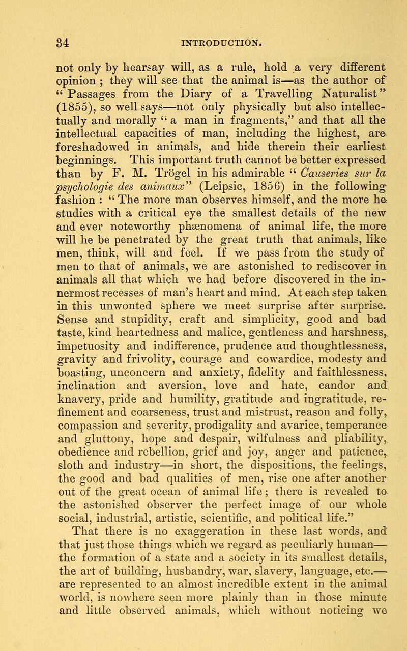 not only by hearsay will, as a rule, hold a very different opinion ; they will see that the animal is—as the author of Passages from the Diary of a Travelling Naturalist'* (1855), so well says—not only physically but also intellec- tually and morally  a man in fragments, and that all the intellectual capacities of man, including the highest, are. foreshadowed in animals, and hide therein their earliest beginnings. This important truth cannot be better expressed than by F. M. Trogel in his admirable  Causeries sur la psycliologie des animaux^^ (Leipsic, 1856) in the following fashion :  The more man observes himself, and the more ha studies with a critical eye the smallest details of the new and ever noteworthy phsenomena of animal life, the more will he be penetrated by the great truth that animals, like men, think, will and feel. If we pass from the study of men to that of animals, we are astonished to rediscover in animals all that which we had before discovered in the in- nermost recesses of man's heart and mind. At each step taken in this unwonted sphere we meet surprise after surprise. Sense and stupidity, craft and simplicity, good and bad taste, kind heartedness and malice, gentleness and harshness^, impetuosity and indifference, prudence and thoughtlessness, gravity and frivolity, courage and cowardice, modesty and boasting, unconcern and anxiety, fidelity and faithlessness, inclination and aversion, love and hate, candor and. knavery, pride and humility, gratitude and ingratitude, re- finement and coarseness, trust and mistrust, reason and folly, compassion and severity, prodigality and avarice, temperance and gluttony, hope and despair, wilfulness and pliability, obedience and rebellion, grief and joy, anger and patience^ sloth and industry—in short, the dispositions, the feelings, the good and bad qualities of men, rise one after another out of the great ocean of animal life; there is revealed to the astonished observer the perfect image of our whole social, industrial, artistic, scientific, and political life. That there is no exaggeration in these last words, and that just those things which we regard as peculiarly human— the formation of a state and a society in its smallest details, the art of building, husbandry, war, slavery, language, etc.— are represented to an almost incredible extent in the animal world, is nowhere seen more plainly than in those minute and little observed animals, which without noticing ^\Q