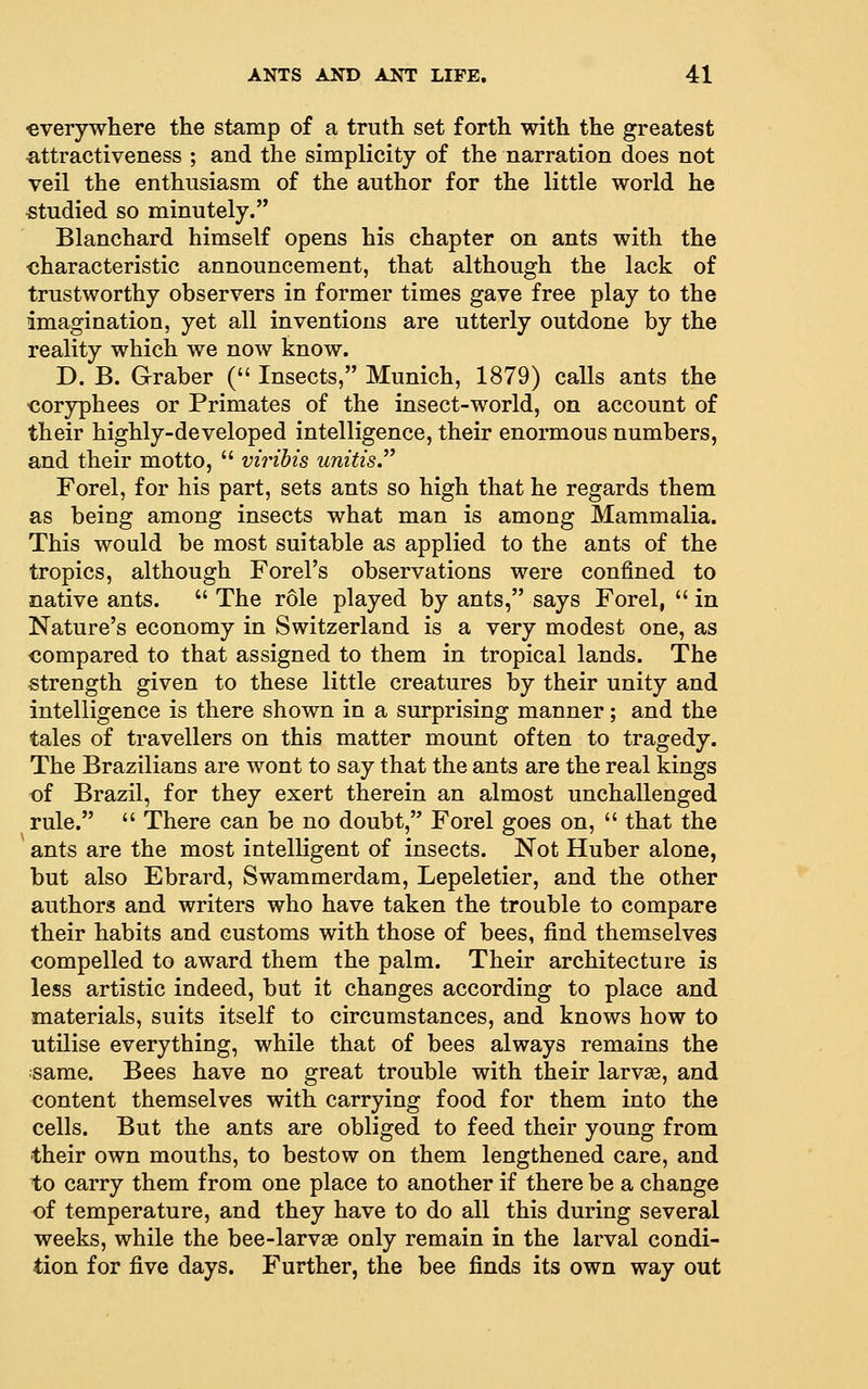everywhere the stamp of a truth set forth with the greatest •attractiveness ; and the simplicity of the narration does not veil the enthusiasm of the author for the little world he studied so minutely. Blanchard himself opens his chapter on ants with the characteristic announcement, that although the lack of trustworthy observers in former times gave free play to the imagination, yet all inventions are utterly outdone by the reality which we now know. D. B. Graber ( Insects, Munich, 1879) calls ants the coryphees or Primates of the insect-world, on account of their highly-developed intelligence, their enormous numbers, and their motto,  viribis unitis. Forel, for his part, sets ants so high that he regards them as being among insects what man is among Mammalia. This would be most suitable as applied to the ants of the tropics, although Forel's observations were confined to native ants.  The role played by ants, says Forel,  in Nature's economy in Switzerland is a very modest one, as compared to that assigned to them in tropical lands. The strength given to these little creatures by their unity and intelligence is there shown in a surprising manner; and the tales of travellers on this matter mount often to tragedy. The Brazilians are wont to say that the ants are the real kings of Brazil, for they exert therein an almost unchallenged rule.  There can be no doubt, Forel goes on,  that the ants are the most intelligent of insects. Not Huber alone, but also Ebrard, Swammerdam, Lepeletier, and the other authors and writers who have taken the trouble to compare their habits and customs with those of bees, find themselves compelled to award them the palm. Their architecture is less artistic indeed, but it changes according to place and materials, suits itself to circumstances, and knows how to utilise everything, while that of bees always remains the same. Bees have no great trouble with their larvae, and content themselves with carrying food for them into the cells. But the ants are obliged to feed their young from their own mouths, to bestow on them lengthened care, and to carry them from one place to another if there be a change of temperature, and they have to do all this during several weeks, while the bee-larvae only remain in the larval condi- tion for five days. Further, the bee finds its own way out