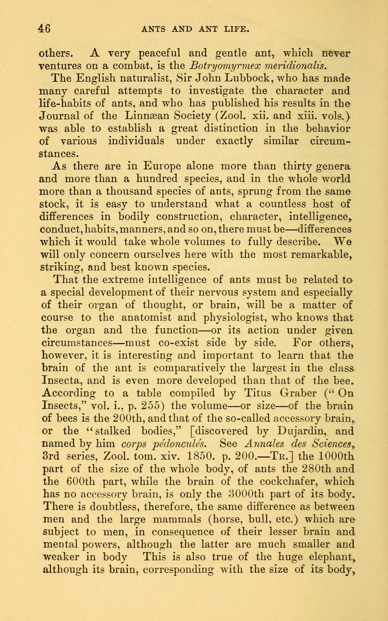 others. A very peaceful and gentle ant, which never ventures on a combat, is the Botryomyrmex meridionalis. The English naturalist. Sir John Lubbock, who has made many careful attempts to investigate the character and life-habits of ants, and who has published his results in the Journal of the Linnaean Society (Zool. xii. and xiii. vols.) was able to establish a great distinction in the behavior of various individuals under exactly similar circum- stances. As there are in Europe alone more than thirty genera and more than a hundred species, and in the whole world more than a thousand species of ants, sprung from the same stock, it is easy to understand what a countless host of differences in bodily construction, character, intelligence^ conduct, habits, manners, and so on, there must be—differences which it would take whole volumes to fully describe. We will only concern ourselves here with the most remarkable, striking, and best known species. That the extreme intelligence of ants must be related to a special development of their nervous system and especially of their organ of thought, or brain, will be a matter of course to the anatomist and physiologist, who knows that the organ and the function—or its action under given circumstances—must co-exist side by side. For others, however, it is interesting and important to learn that the brain of the ant is comparatively the largest in the class. Insecta, and is even more developed than that of the bee. According to a table compiled by Titus Graber ( On Insects, vol. i., p. 255) the volume—or size—of the brain of bees is the 200th, and that of the so-called accessory brain,, or the '* stalked bodies, [discovered by Dujardin, and named by him corps pedoncules. See Annales des Sciencesy 3rd series, Zool. tom. xiv. 1850. p. 200.—Tk.] the 1000th part of the size of the whole body, of ants the 280th and the 600th part, while the brain of the cockchafer, which has no accessory brain, is only the 3000th part of its body» There is doubtless, therefore, the same difference as between men and the large mammals (horse, bull, etc.) which are- subject to men, in consequence of their lesser brain and mental powers, although the latter are much smaller and weaker in body This is also true of the huge elephant, although its brain, corresponding with the size of its body,