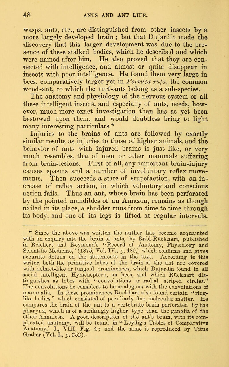 wasps, ants, etc., are distinguished from other insects by a more largely developed brain; but that Dujardin made the discovery that this larger development was due to the pre- sence of these stalked bodies, which he described and which were named after him. He also proved that they are con- nected with intelligence, and almost or quite disappear in insects with poor intelligence. He found them very large in bees, comparatively larger yet in Formica rufa^ the common wood-ant, to which the turf-ants belong as a sub-species. The anatomy and physiology of the nervous system of all these intelligent insects, and especially of ants, needs, how- ever, much more exact investigation than has as yet been bestowed upon them, and would doubtless bring to light many interesting particulars.* Injuries to the brains of ants are followed by exactly similar results as injuries to those of higher animals, and the behavior of ants with injured brains is just like, or very much resembles, that of men or other mammals suffering from brain-lesions. First of all, any important brain-injury causes spasms and a number of involuntary reflex move- ments. Then succeeds a state of stupefaction, with an in- crease of reflex action, in which voluntary and conscious action fails. Thus an ant, whose brain has been perforated by the pointed mandibles of an Amazon, remains as though nailed in its place, a shudder runs from time to time through its body, and one of its legs is lifted at regular intervals. * Since the above was written the author has become acquainted with an enquiry into the brain of ants, by Rabl-Rlickhart, published in Reichert and Reymond's Record of Anatomy, Physiology and Scientific Medicine, (1875, Vol. IV., p. 480,) which confirms and gives accurate details on the statements in the text. According to this writer, both the primitive lobes of the brain of the ant are covered with helmet-like or fungoid prominences, which Dujardin found in all social intelligent Hymenoptera, as bees, and which Rlickhart dis- tinguishes as lobes with  convolutions or radial striped circles. The convolutions he considers to be analogous with the convolutions of mammalia. In these prominences Riickhart also found certain  ring- like bodies  which consisted of peculiarly fine raolecular matter. He compares the brain of the ant to a vertebrate brain perforated by the pharynx, which is of a sti'ikingly higher type than the ganglia of the other Annulosa. A good description of the ant's brain, with its com- plicated anatomy, will be found in  Leydig's Tables of Comparative Anatomy, I., VIII, Fig. 4; and the same is reproduced by Titus Graber(Vol. L, p. 252)..