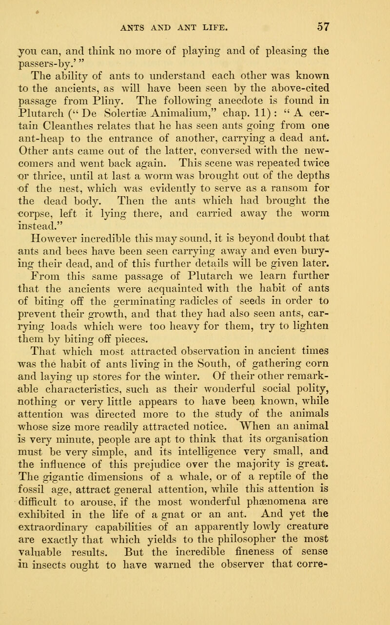 you can, and think no more of playing and of pleasing the passers-by.' The ability of ants to understand each other was known to the ancients, as will have been seen by the above-cited passage from Pliny. The following anecdote is found in Plutarch ( De Solertios Animalium, chap. 11) : A cer- tain Cleanthes relates that he has seen ants going from one ant-heap to the entrance of another, carrying a dead ant. Other ants came out of the latter, conversed with the new- comers and went back again. This scene was repeated twice •or thrice, until at last a worm was brought out of the depths ■of the nest, which was evidently to serve as a ransom for the dead body. Then the ants which had brought the corpse, left it lying there, and carried away the worm instead. However incredible this may sound, it is beyond doubt that ants and bees have been seen carrying away and even bmy- ing their dead, and of this further details will be given later. From this same passage of Plutarch we learn further that the ancients were acquainted with the habit of ants of biting off the germinating radicles of seeds in order to prevent their growth, and that they had also seen ants, car- rying loads which were too heavy for them, try to lighten them by biting off pieces. That which most attracted observation in ancient times was the habit of ants living in the South, of gathering corn and laying up stores for the winter. Of their other remark- able characteristics, such as their wonderful social polity, nothing or very little appears to have been known, while attention was directed more to the study of the animals whose size more readily attracted notice. When an animal is very minute, people are apt to think that its organisation must be very simple, and its intelligence very small, and the influence of this prejudice over the majority is great. The gigantic dimensions of a whale, or of a reptile of the fossil age, attract general attention, while this attention is difficult to arouse, if the most wonderful phenomena are exhibited in the life of a gnat or an ant. And yet the extraordinary capabilities of an apparently lowly creature are exactly that which yields to the philosopher the most valuable results. But the incredible fineness of sense in insects ouGfht to have warned the observer that corre-