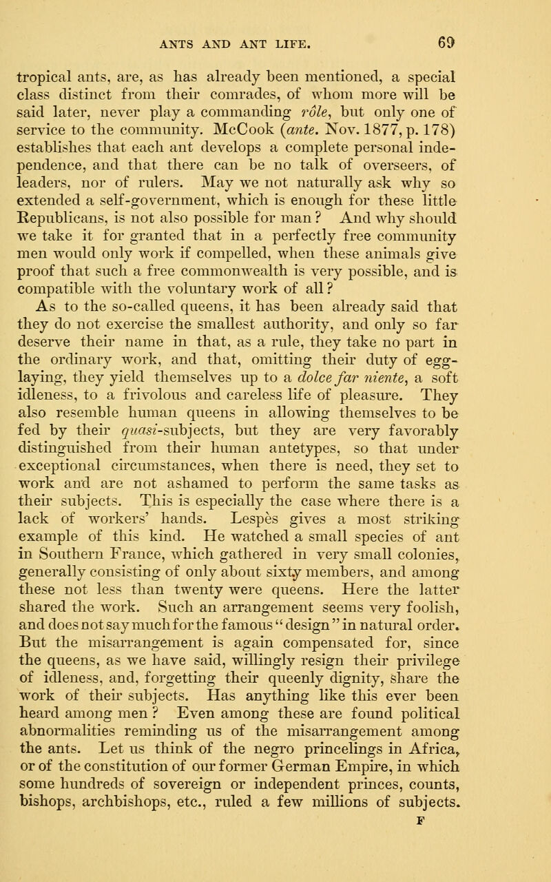 tropical ants, are, as has already been mentioned, a special class distinct from their comrades, of whom more will be said later, never play a commanding role, bnt only one of service to the commnnity, McCook {ante. Nov. 1877, p. 178) establishes that each ant develops a complete personal inde- pendence, and that there can be no talk of overseers, of leaders, nor of rnlers. May we not naturally ask why so extended a self-government, which is enough for these little Republicans, is not also possible for man ? And why should we take it for granted that in a perfectly free community men would only work if compelled, when these animals give proof that such a free commonwealth is very possible, and is compatible with the voluntary work of all ? As to the so-called queens, it has been already said that they do not exercise the smallest authority, and only so far deserve their name in that, as a rule, they take no part in the ordinary work, and that, omitting theu' duty of egg- laying, they yield themselves up to a dolce far niente, a soft idleness, to a frivolous and careless life of pleasure. They also resemble human queens in allowing themselves to be fed by their ^wasz-subjects, but they are very favorably distinguished from their human antetypes, so that under exceptional circumstances, when there is need, they set to work and are not ashamed to perform the same tasks as then subjects. This is especially the case where there is a lack of workers' hands. Lespes gives a most striking example of this kind. He watched a small species of ant in Southern France, which gathered in very small colonies,, generally consisting of only about sixty members, and among these not less than twenty were queens. Here the latter shared the work. Such an arrangement seems very foolish, and does not say much for the famous'' design  in natural order. But the misarrangement is again compensated for, since the queens, as we have said, willingly resign their privilege of idleness, and, forgetting their queenly dignity, share the work of their subjects. Has anything like this ever been heard among men ? Even among these are found political abnormalities reminding us of the misarrangement among the ants. Let us think of the negro princelings in Africa^ or of the constitution of oiu* former German Empire, in which some hundreds of sovereign or independent princes, counts, bishops, archbishops, etc., ruled a few millions of subjects. F