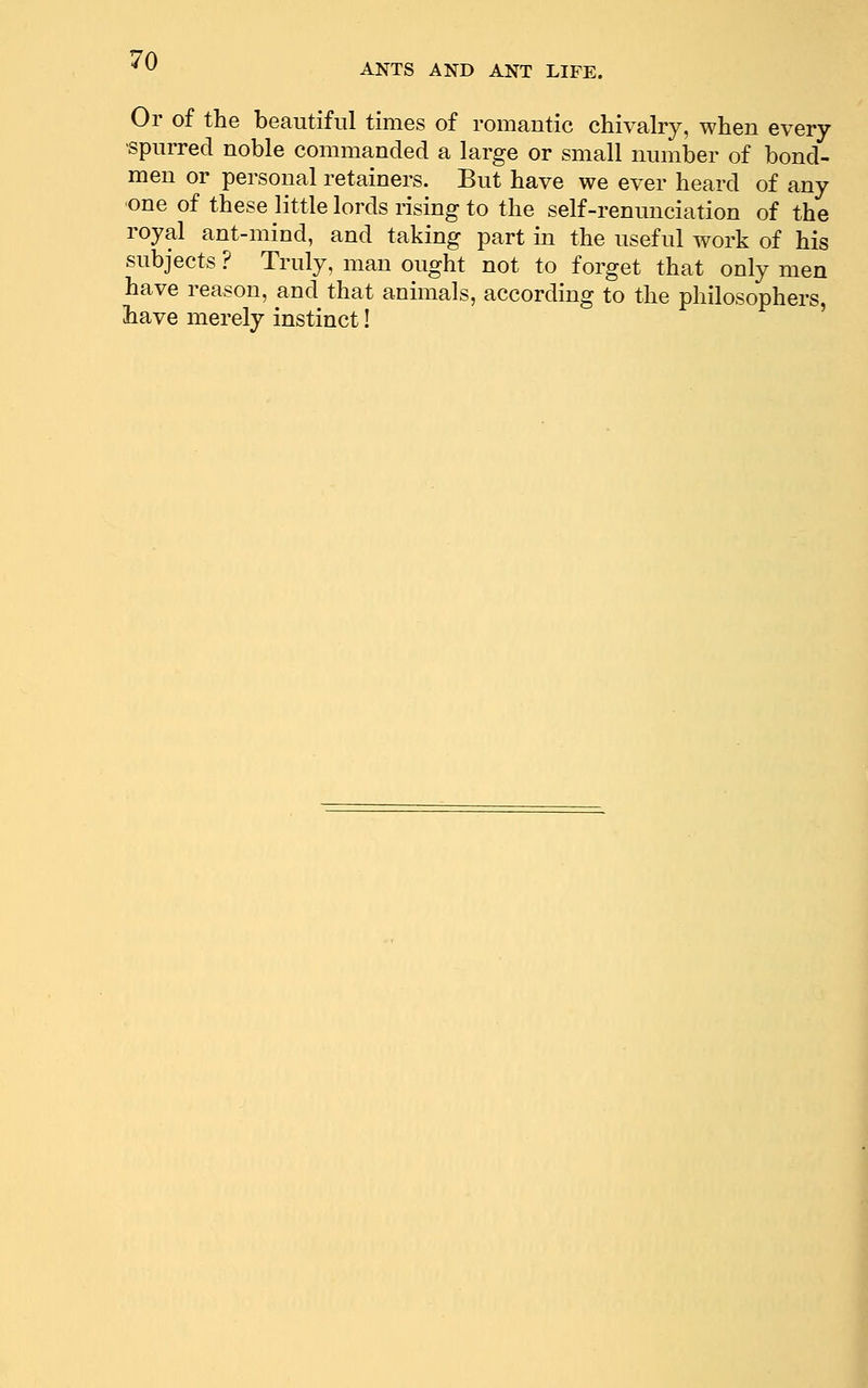 ANTS AND ANT LIFE. Or of the beautiful times of romantic chivalry, when every spurred noble commanded a large or small number of bond- men or personal retainers. But have we ever heard of any one of these little lords rising to the self-renunciation of the royal ant-mind, and taking part m the useful work of his subjects ? Truly, man ought not to forget that only men have reason, and that animals, according to the philosophers, liave merely instinct!
