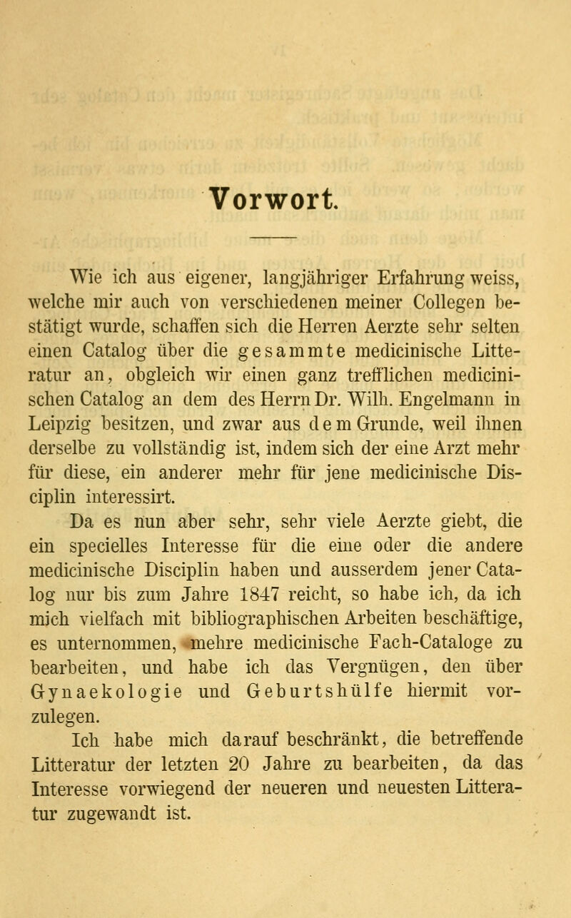 Vorwort Wie ich aus eigener, langjähriger Erfahrung weiss, welche mir auch von verschiedenen meiner Collegen be- stätigt wurde, schaffen sich die Herren Aerzte sehr selten einen Catalog über die gesammte medicinische Litte- ratur an, obgleich wir einen ganz trefflichen medicini- schen Catalog an dem des Herrn Dr. Willi. Engelmann in Leipzig besitzen, und zwar aus dem Grunde, weil ihnen derselbe zu vollständig ist, indem sich der eine Arzt mehr für diese, ein anderer mehr für jene medicinische Dis- ciplin interessirt. Da es nun aber sehr, sehr viele Aerzte giebt, die ein specielles Interesse für die eine oder die andere medicinische Disciplin haben und ausserdem jener Cata- log nur bis zum Jahre 1847 reicht, so habe ich, da ich mich vielfach mit bibliographischen Arbeiten beschäftige, es unternommen, Unehre medicinische Fach-Cataloge zu bearbeiten, und habe ich das Vergnügen, den über Gynaekologie und Geburtshülfe hiermit vor- zulegen. Ich habe mich darauf beschränkt, die betreffende Litteratur der letzten 20 Jahre zu bearbeiten, da das Interesse vorwiegend der neueren und neuesten Littera- tur zugewandt ist.