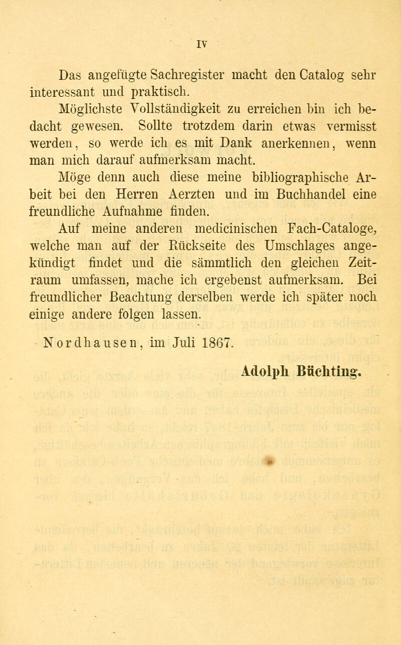 Das angefügte Sachregister macht den Catalog sehr interessant und praktisch. Möglichste Vollständigkeit zu erreichen bin ich be- dacht gewesen. Sollte trotzdem darin etwas vermisst werden, so werde ich es mit Dank anerkennen, wenn man mich darauf aufmerksam macht. Möge denn auch diese meine bibliographische Ar- beit bei den Herren Aerzten und im Buchhandel eine freundliche Aufnahme finden. Auf meine anderen medicinischen Fach-Cataloge, welche man auf der Rückseite des Umschlages ange- kündigt findet und die sämmtlich den gleichen Zeit- raum umfassen, mache ich ergebenst aufmerksam. Bei freundlicher Beachtung derselben werde ich später noch einige andere folgen lassen. Nordhausen, im Juli 1867. Adolph Bückling.