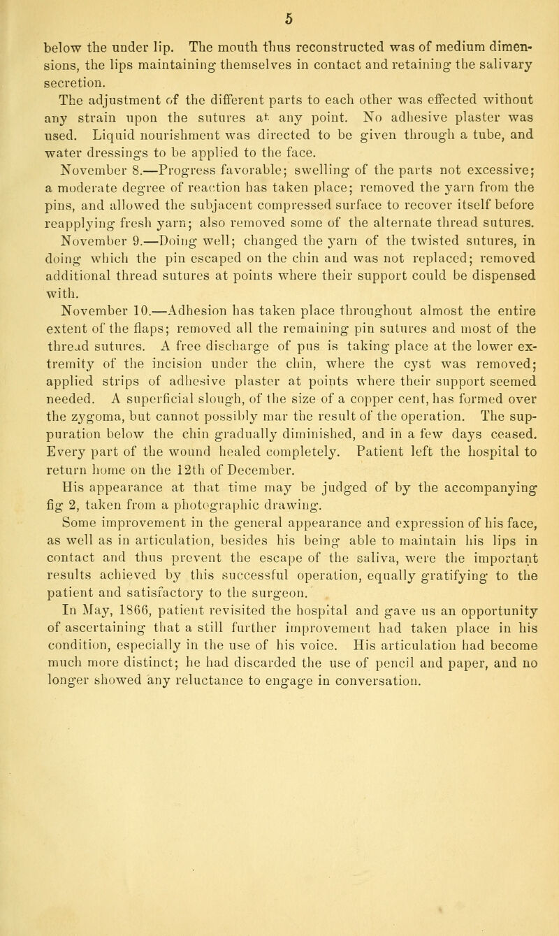 below the under lip. The mouth thus reconstructed was of medium dimen- sions, the lips maintaining themselves in contact and retaining- the salivary secretion. The adjustment of the different parts to each other was effected without any strain upon the sutures a,t any point. No adhesive plaster was used. Liquid nourishment was directed to be given through a tube, and water dressings to be applied to tiie face. November 8.—Progress favorable; swelling of the parts not excessive; a moderate degree of reaction has taken place; removed the yarn from the pins, and allowed the subjacent compressed surface to recover itself before reapplying fresh yarn; also removed some of the alternate thread sutures. November 9.—Doing well; changed the 3'arn of the twisted sutures, in doing which the pin escaped on the chin and was not replaced; removed additional thread sutures at points where their support could be dispensed with. November 10.—Adhesion has taken place throughout almost the entire extent of the flaps; removed all the remaining pin sutures and most of the thread sutures. A free discharge of pus is taking place at the lower ex- tremity of the incision under the chin, where the cyst was removed; applied strips of adhesive plaster at points where their support seemed needed. A superficial slough, of the size of a copper cent, has formed over the zj'goma, but cannot possibly mar the result of the operation. The sup- puration below the chin gradually diminished, and in a few da^^s ceased. Every part of the wound healed completely. Patient left the hospital to return home on the 12th of December. His appearance at that time may be judged of by the accompanying fig 2, taken from a photographic drawing. Some improvement in the general appearance and expression of his face, as well as in articulation, besides his being able to maintain his lips in contact and thus prevent the escape of the saliva, were the important results achieved by this successful operation, equally gratifying to the patient and satisfactory to the surgeon. In May, 1866, patient revisited the hospital and gave us an opportunity of ascertaining that a still further improvement had taken place in his condition, especially in the use of his voice. His articulation had become much more distinct; he had discarded the use of pencil and paper, and no longer showed any reluctance to engage in conversation.