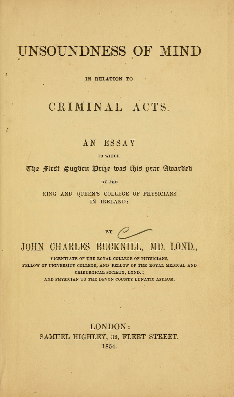 UNSOUNDNESS OF MIND IN RELATION TO CRIMINAL ACTS AN ESSAY TO WHICH C^e dfirst ^ustfen Prtje ina^ t^i^ gear ^iaartretr BY THE KING AND QUEEN'S COLLEGE OF PHYSICIANS IN IRELAND; BY Z^^,,^'^^ JOHN CHAELES BUCKNILL, MD. LOND., LICENTIATE OF THE EOTAL COLLEGE OP PHTSICIANS, FELLOW OF UNIVEBSITT COLLEGE, AND FELLOW OF THE EOYAL MEDICAL AND CHIEDK.GICAL SOCIETT, LOND.; AND PHYSICIAN TO THE DEVON COUNTY LUNATIC ASYLUM. LONDON: SAMUEL HIGHLEY, 32, FLEET STREET. 1854.