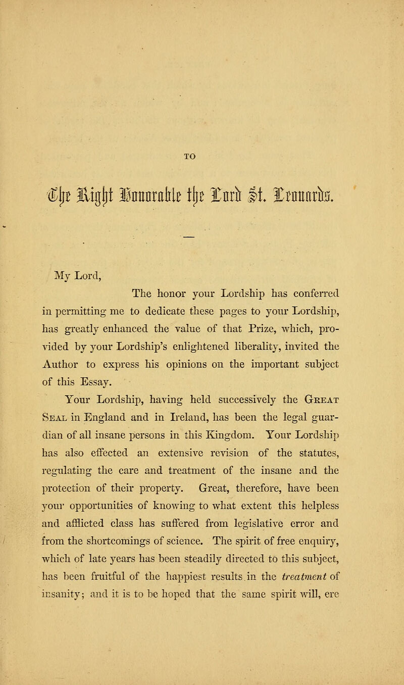 (KjjB Eiglit InHnmlile tjiB tul It, ItnEatfe. My Lord, The honor your Lordship has conferred in permitting me to dedicate these pages to your Lordship, has greatly enhanced the value of that Prize, which, pro- vided by your Lordship's enlightened liberality, invited the Author to express his opinions on the important subject of this Essay. Your Lordship, having held successively the Gkeat Seal in England and in Ireland, has been the legal guar- dian of all insane persons in this Kingdom. Your Lordship has also effected an extensive revision of the statutes, regulating the care and treatment of the insane and the protection of their property. Great, therefore, have been you]' opportunities of knowing to what extent this helpless and afflicted class has suffered from legislative error and from the shortcomings of science. The spirit of free enqiury, which of late years has been steadily directed to this subject, has been fruitful of the happiest results.in the treatment of insanity; and it is to be hoped that the same spirit will, ere