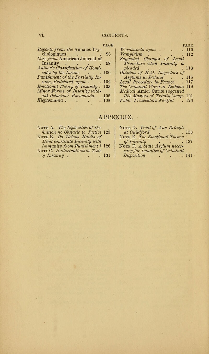 Reports from the A.nnales Psy- chologiques . . .96 Case from American Journal of Insanity . . . .98 Author's Classification of Homi- cides by the Insane . .100 Punishment of the Partially In- sane, Pritchard upon . .102 Emotioiml Theory of Insanity . 103 Minor Forms of Insanity icith- ont Delusion: Pyromania . 106 Klep)tomania . . . .108 PAGE , 110 , 112 Wordsworth tipon . Vampirism Suggested Changes of Procedure ichen Insanity is pleaded .... Opinion of H.M. Inspectors of Asylums in Ireland . .116 Legal Procedure in France . 117 The Criminal Ward at Bethlem 119 Medical Amici Curiae suggested like Masters of Trinity Comp, 121 Public Prosecutors Needful . 123 113 APPENDIX. Note A. The Difficulties of De- j Unition no Obstacle to Justice 125 | Note B. Do Vicious Habits of \ Mind constitute Insanity with | Immunity from Punishment ? 126 | Note C. Hallucinations as Tests \ of Insanity . . . 131 j Note D. Trial of Ann at Guildford Note E. The Emotional Theory of Insanity Note F. A State Asylum neces- sary for Lunatics of Criminal Disposition 137 141