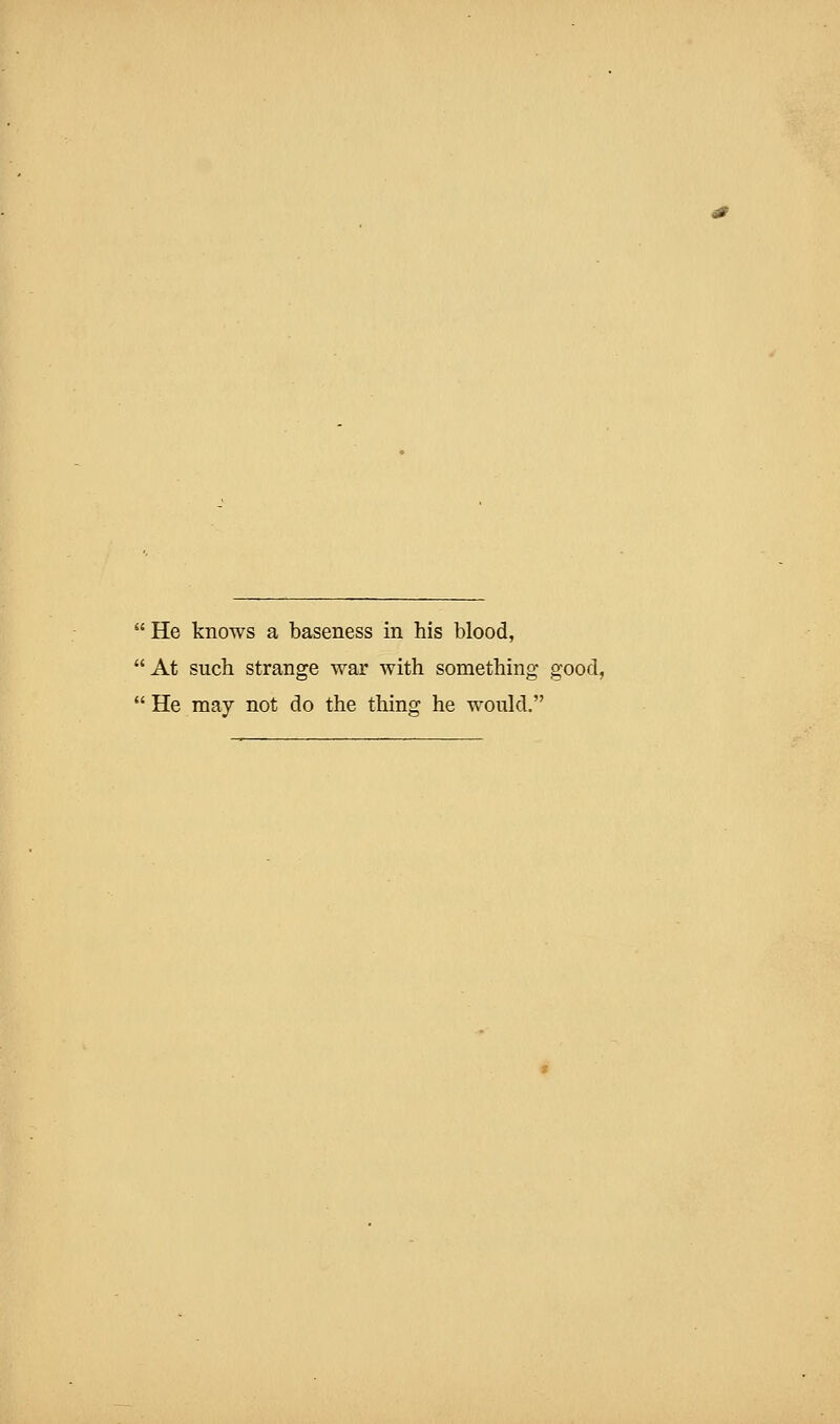 He knows a baseness in his blood, At such strange war with something good,  He may not do the thing he would.