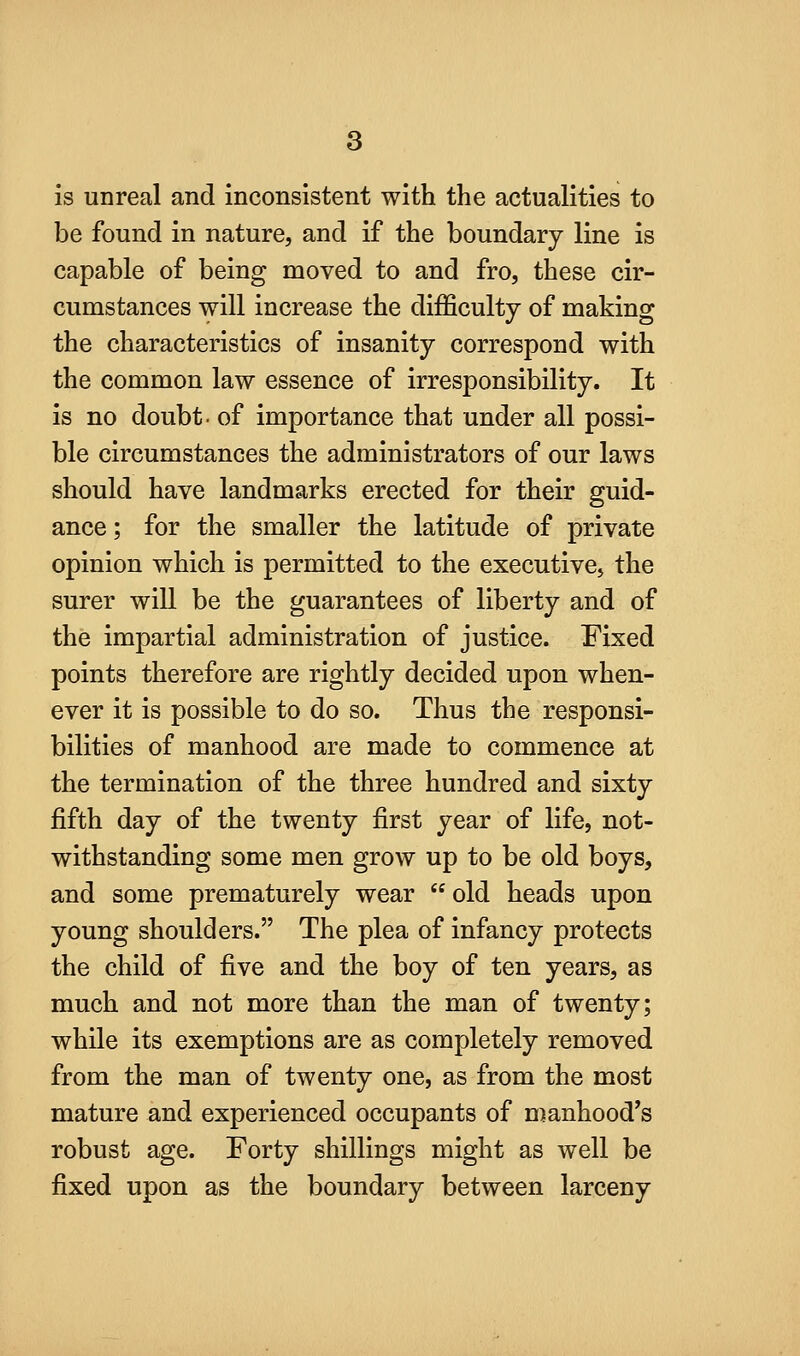 is unreal and inconsistent with the actualities to be found in nature, and if the boundary line is capable of being moved to and fro, these cir- cumstances will increase the difficulty of making the characteristics of insanity correspond with the common law essence of irresponsibility. It is no doubt- of importance that under all possi- ble circumstances the administrators of our laws should have landmarks erected for their guid- ance ; for the smaller the latitude of private opinion which is permitted to the executive, the surer will be the guarantees of liberty and of the impartial administration of justice. Fixed points therefore are rightly decided upon when- ever it is possible to do so. Thus the responsi- bilities of manhood are made to commence at the termination of the three hundred and sixty fifth day of the twenty first year of life, not- withstanding some men grow up to be old boys, and some prematurely wear  old heads upon young shoulders. The plea of infancy protects the child of five and the boy of ten years, as much and not more than the man of twenty; while its exemptions are as completely removed from the man of twenty one, as from the most mature and experienced occupants of manhood's robust age. Forty shillings might as well be fixed upon as the boundary between larceny