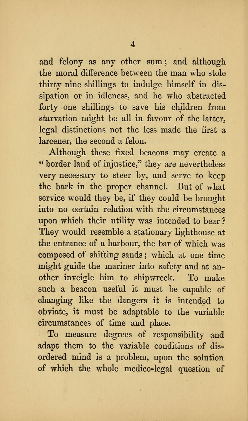 and felony as any other sum; and although the moral difference between the man who stole thirty nine shillings to indulge himself in dis- sipation or in idleness, and he who abstracted forty one shillings to save his children from starvation might be all in favour of the latter, legal distinctions not the less made the first a larcener, the second a felon. Although these fixed beacons may create a  border land of injustice, they are nevertheless very necessary to steer by, and serve to keep the bark in the proper channel. But of what service would they be, if they could be brought into no certain relation with the circumstances upon which their utility was intended to bear ? They would resemble a stationary lighthouse at the entrance of a harbour, the bar of which was composed of shifting sands; which at one time might guide the mariner into safety and at an- other inveigle him to shipwreck. To make such a beacon useful it must be capable of changing like the dangers it is intended to obviate, it must be adaptable to the variable circumstances of time and place. To measure degrees of responsibility and adapt them to the variable conditions of dis- ordered mind is a problem, upon the solution of which the whole medico-legal question of