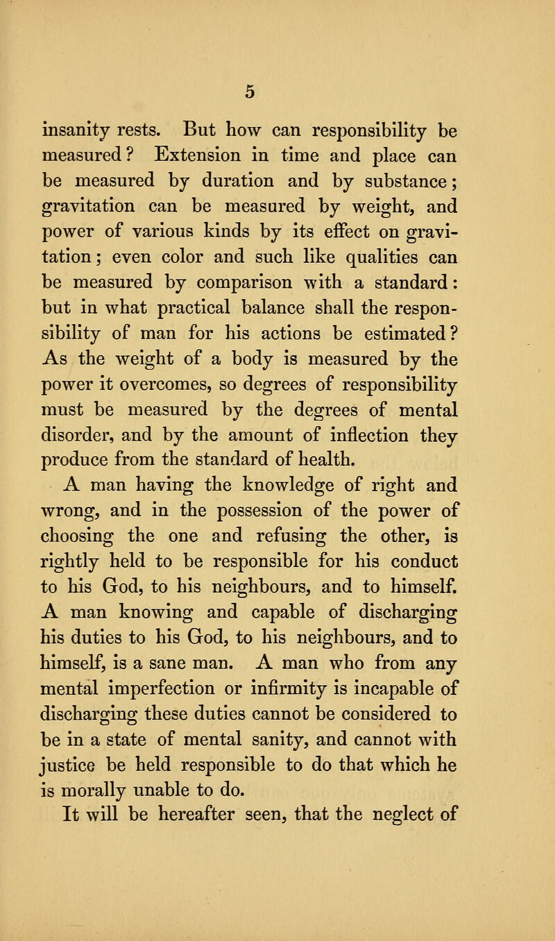 insanity rests. But how can responsibility be measured? Extension in time and place can be measured by duration and by substance; gravitation can be measured by weight, and power of various kinds by its effect on gravi- tation; even color and such like qualities can be measured by comparison with a standard: but in what practical balance shall the respon- sibility of man for his actions be estimated? As the weight of a body is measured by the power it overcomes, so degrees of responsibility must be measured by the degrees of mental disorder, and by the amount of inflection they produce from the standard of health. A man having the knowledge of right and wrong, and in the possession of the power of choosing the one and refusing the other, is rightly held to be responsible for his conduct to his God, to his neighbours, and to himself, A man knowing and capable of discharging his duties to his God, to his neighbours, and to himself, is a sane man. A man who from any mental imperfection or infirmity is incapable of discharging these duties cannot be considered to be in a state of mental sanity, and cannot with justice be held responsible to do that which he is morally unable to do. It will be hereafter seen, that the neglect of