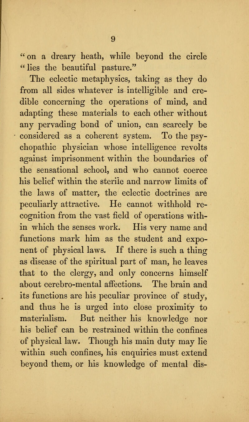 on a dreary heath, while beyond the circle lies the beautiful pasture. The eclectic metaphysics, taking as they do from all sides whatever is intelligible and cre- dible concerning the operations of mind, and adapting these materials to each other without any pervading bond of union, can scarcely be • considered as a coherent system. To the psy- chopathic physician whose intelligence revolts against imprisonment within the boundaries of the sensational school, and who cannot coerce his belief within the sterile and narrow limits of the laws of matter, the eclectic doctrines are peculiarly attractive. He cannot withhold re- cognition from the vast field of operations with- in which the senses work. His very name and functions mark him as the student and expo- nent of physical laws. If there is such a thing as disease of the spiritual part of man, he leaves that to the clergy, and only concerns himself about cerebro-mental affections. The brain and its functions are his peculiar province of study, and thus he is urged into close proximity to materialism. But neither his knowledge nor his belief can be restrained within the confines of physical law. Though his main duty may lie within such confines, his enquiries must extend beyond them, or his knowledge of mental dis-