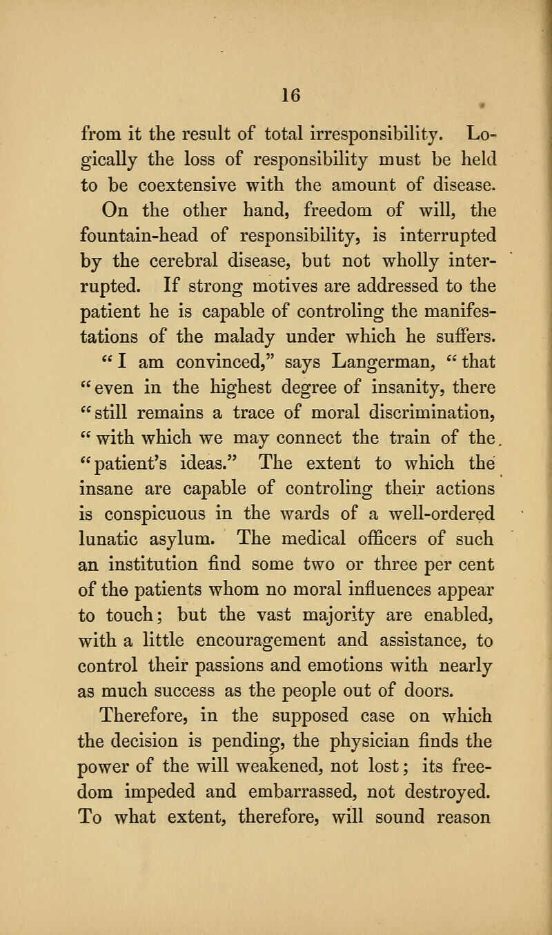 from it the result of total irrespoDsibillty. Lo- gically the loss of responsibility must be held to be coextensive with the amount of disease. On the other hand, freedom of will, the fountain-head of responsibility, is interrupted by the cerebral disease, but not wholly inter- rupted. If strong motives are addressed to the patient he is capable of controling the manifes- tations of the malady under which he suffers.  I am convinced, says Langerman,  that even in the highest degree of insanity, there still remains a trace of moral discrimination,  with which we may connect the train of the. ** patient's ideas. The extent to which the insane are capable of controling their actions is conspicuous in the wards of a well-ordered lunatic asylum. The medical officers of such an institution find some two or three per cent of the patients whom no moral influences appear to touch; but the vast majority are enabled, with a little encouragement and assistance, to control their passions and emotions with nearly as much success as the people out of doors. Therefore, in the supposed case on which the decision is pending, the physician finds the power of the will weakened, not lost; its free- dom impeded and embarrassed, not destroyed. To what extent, therefore, will sound reason