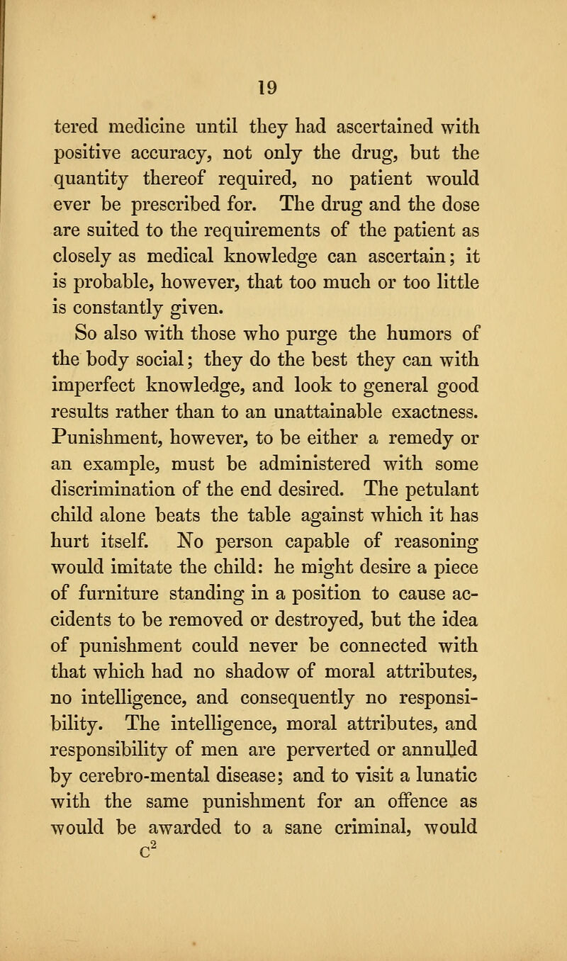 tered medicine until they had ascertained with positive accuracy, not only the drug, but the quantity thereof required, no patient would ever be prescribed for. The drug and the dose are suited to the requirements of the patient as closely as medical knowledge can ascertain; it is probable, however, that too much or too little is constantly given. So also with those who purge the humors of the body social; they do the best they can with imperfect knowledge, and look to general good results rather than to an unattainable exactness. Punishment, however, to be either a remedy or an example, must be administered with some discrimination of the end desired. The petulant child alone beats the table against which it has hurt itself. No person capable of reasoning would imitate the child: he might desire a piece of furniture standing in a position to cause ac- cidents to be removed or destroyed, but the idea of punishment could never be connected with that which had no shadow of moral attributes, no intelligence, and consequently no responsi- bility. The intelligence, moral attributes, and responsibility of men are perverted or annulled by cerebro-mental disease; and to visit a lunatic with the same punishment for an offence as would be awarded to a sane criminal, would