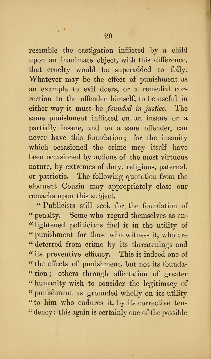 resemble the castigation inflicted by a child upon an inanimate object, with this difference, that cruelty would be superadded to folly. Whatever may be the effect of punishment as an example to evil doers, or a remedial cor- rection to the offender himself, to be useful in either way it must be founded in justice. The same punishment inflicted on an insane or a partially insane, and on a sane offender, can never have this foundation; for the insanity which occasioned the crime may itself have been occasioned by actions of the most virtuous nature, by extremes of duty, religious, paternal, or patriotic. The following quotation from the eloquent Cousin may appropriately close our remarks upon this subject. Publicists still seek for the foundation of  penalty. Some who regard themselves as en-  lightened politicians find it in the utility of  punishment for those who witness it, who are deterred from crime by its threatenings and  its preventive efficacy. This is indeed one of  the effects of punishment, but not its founda-  tion; others through affectation of greater  humanity wish to consider the legitimacy of  punishment as grounded wholly on its utility to him who endures it, by its corrective ten-  dency: this again is certainly one of the possible