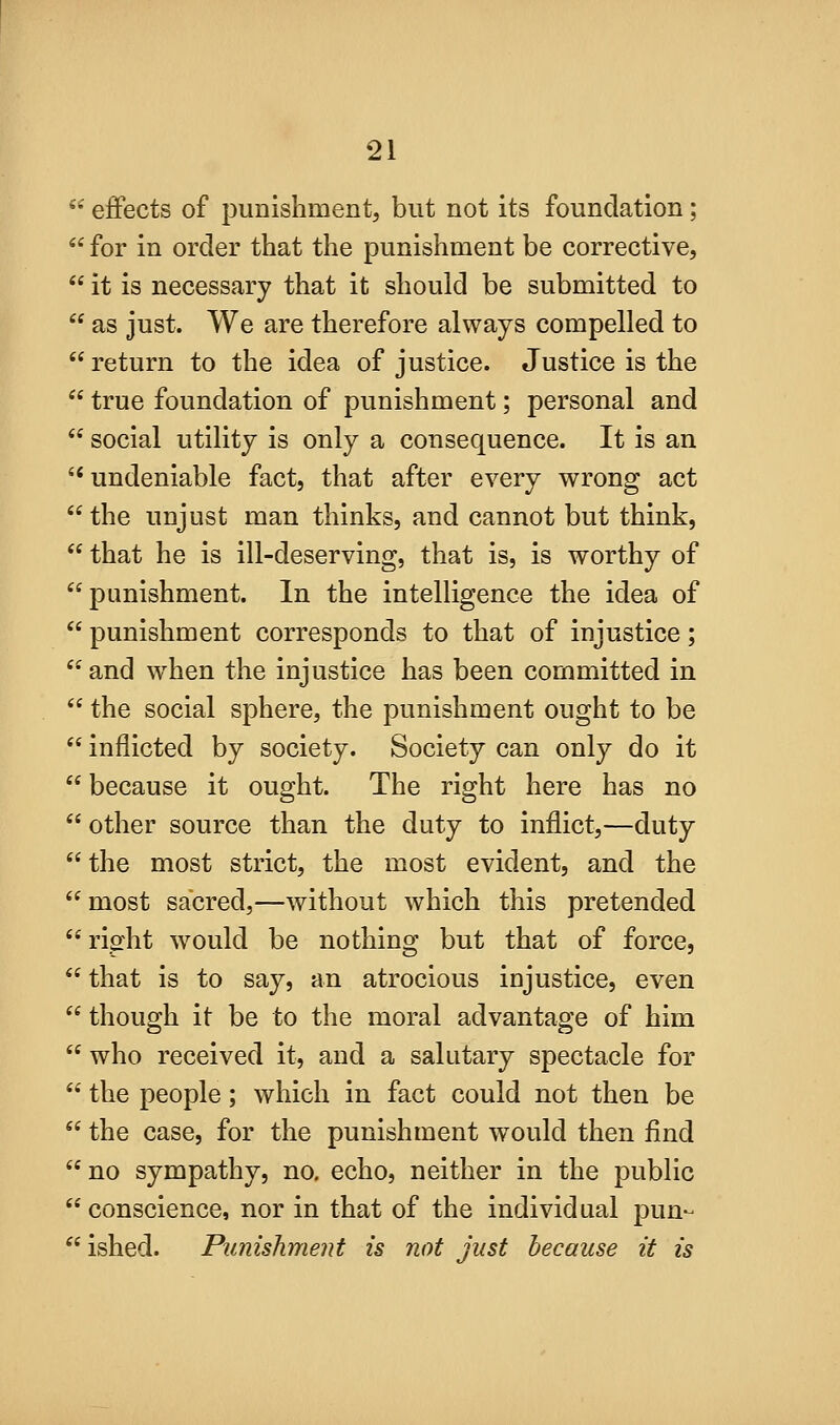 *'' eflfects of punishment, but not its foundation;  for in order that the punishment be corrective,  it is necessary that it should be submitted to  as just. We are therefore always compelled to  return to the idea of justice. Justice is the  true foundation of punishment; personal and  social utility is only a consequence. It is an ''undeniable fact, that after every wrong act the unjust man thinks, and cannot but think,  that he is ill-deserving, that is, is worthy of punishment. In the intelligence the idea of  punishment corresponds to that of injustice;  and wdien the injustice has been committed in  the social sphere, the punishment ought to be  inflicted by society. Society can only do it  because it ought. The right here has no  other source than the duty to inflict,—duty the most strict, the most evident, and the most sacred,—without which this pretended  riffht -would be nothing but that of force,  that is to say, an atrocious injustice, even  though it be to the moral advantage of him  who received it, and a salutary spectacle for  the people; which in fact could not then be  the case, for the punishment would then find no sympathy, no. echo, neither in the public  conscience, nor in that of the individual pun- ished. Punishment is not just because it is