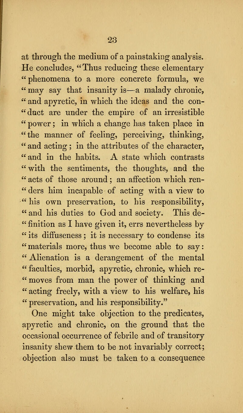 at through the medium of a painstaking analysis. He concludes, Thus reducing these elementary phenomena to a more concrete formula, we  may say that insanity is—a malady chronic,  and apyretic, in which the ideas and the con-  duct are under the empire of an irresistible  power; in which a change has taken place in the manner of feeling, perceiving, thinking,  and acting; in the attributes of the character, and in the habits. A state which contrasts with the sentiments, the thoughts, and the  acts of those around; an affection which ren-  ders him incapable of acting with a view to ' his own preservation, to his responsibility,  and his duties to God and society. This de-  finition as I have given it, errs nevertheless by  its difPuseness; it is necessary to condense its  materials more, thus we become able to say:  Alienation is a derangement of the mental  faculties, morbid, apyretic, chronic, which re-  moves from man the power of thinking and  acting freely, with a view to his welfare, his  preservation, and his responsibility. One might take objection to the predicates, apyretic and chronic, on the ground that the occasional occurrence of febrile and of transitory insanity shew them to be not invariably correct; objection also must be taken to a consequence