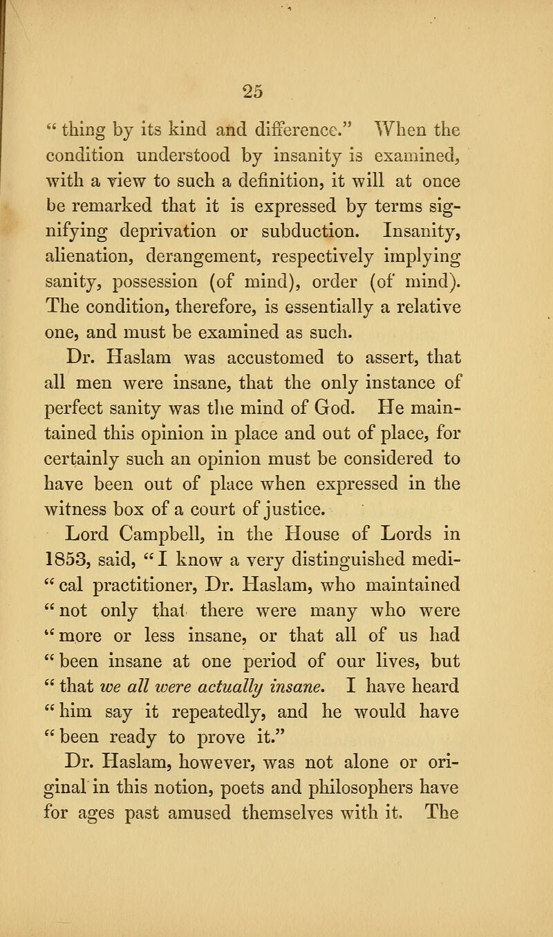  thing by its kind and difference. When the condition understood by insanity is examined, with a view to such a definition, it will at once be remarked that it is expressed by terms sig- nifying deprivation or subduction. Insanity, alienation, derangement, respectively implying sanity, possession (of mind), order (of mind). The condition, therefore, is essentially a relative one, and must be examined as such. Dr. Haslam was accustomed to assert, that all men were insane, that the only instance of perfect sanity was the mind of God. He main- tained this opinion in place and out of place, for certainly such an opinion must be considered to have been out of place when expressed in the witness box of a court of justice. Lord Campbell, in the House of Lords in 1853, said, I know a very distinguished medi-  cal practitioner. Dr. Haslam, who maintained not only thai there were many who were more or less insane, or that all of us had  been insane at one period of our lives, but  that we all were actually insane. I have heard him say it repeatedly, and he would have been ready to prove it. Dr. Haslam, however, was not alone or ori- ginal in this notion, poets and philosophers have for ages past amused themselves with it. The