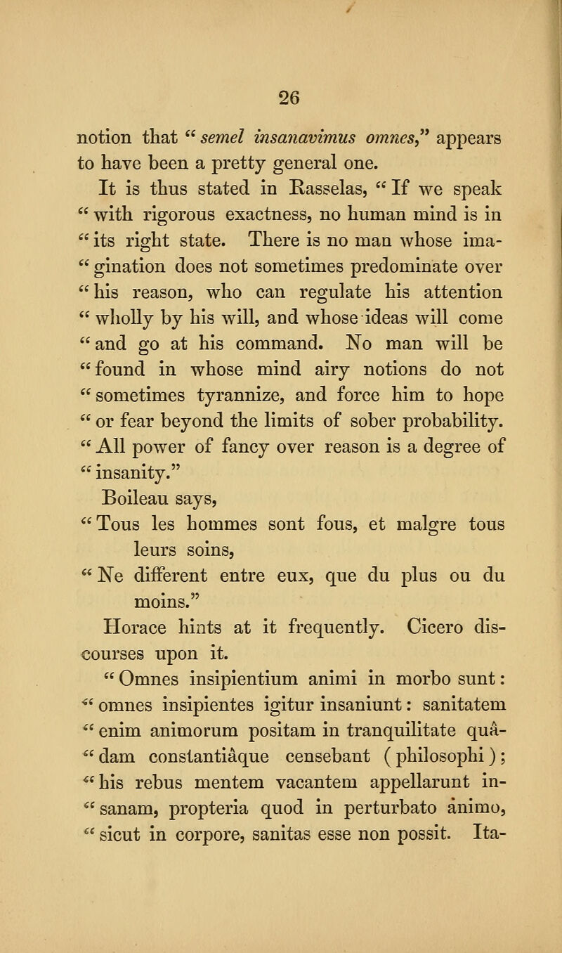 notion that  semel insanavimus omnes,^* appears to have been a pretty general one. It is thus stated in Rasselas,  If we speak  with rigorous exactness, no human mind is in  its right state. There is no maa whose ima-  gination does not sometimes predominate over his reason, who can regulate his attention  wholly by his will, and whose ideas will come and go at his command. No man will be found in whose mind airy notions do not sometimes tyrannize, and force him to hope  or fear beyond the limits of sober probability.  All power of fancy over reason is a degree of  insanity. Boileau says, Tons les hommes sont fous, et malgre tons leurs soins,  Ne different entre eux, que du plus ou du moins. Horace hints at it frequently. Cicero dis- courses upon it.  Omnes insipientium animi in morbo sunt: ■ omnes insipientes igitur insaniunt; sanitatem  enim animorum positam in tranquilitate qua- ^^ dam constantiaque censebant ( philosophi) ; ^*his rebus mentem vacantem appellarunt in- ^'sanam, propteria quod in perturbato animo, ** sicut in corpore, sanitas esse non possit. Ita-