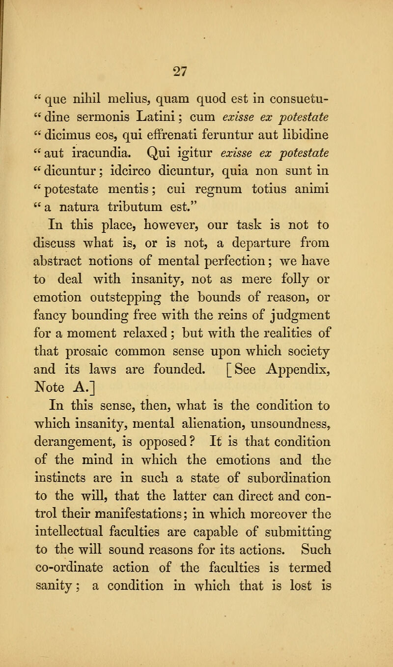  que nihil melius, quam quod est in consuetu-  dine sermonis Latini; cum exisse ex potestate  dicimus eos, qui effrenati feruntur aut libidine aut iracundia. Qui igitur exisse ex potestate  dicuntur; idcirco dicuntur, quia non sunt in  potestate mentis; cui regnum totius animi **a natura tributum est. In this place, however, our task is not to discuss what is, or is not, a departure from abstract notions of mental perfection; we have to deal with insanity, not as mere folly or emotion outstepping the bounds of reason, or fancy bounding free with the reins of judgment for a moment relaxed; but with the realities of that prosaic common sense upon which society and its laws are founded. [See Appendix, Note A.] In this sense, then, what is the condition to which insanity, mental alienation, unsoundness^ derangement, is opposed ? It is that condition of the mind in which the emotions and the instincts are in such a state of subordination to the will, that the latter can direct and con- trol their manifestations; in which moreover the intellectual faculties are capable of submitting to the will sound reasons for its actions. Such co-ordinate action of the faculties is termed sanity; a condition in which that is lost is