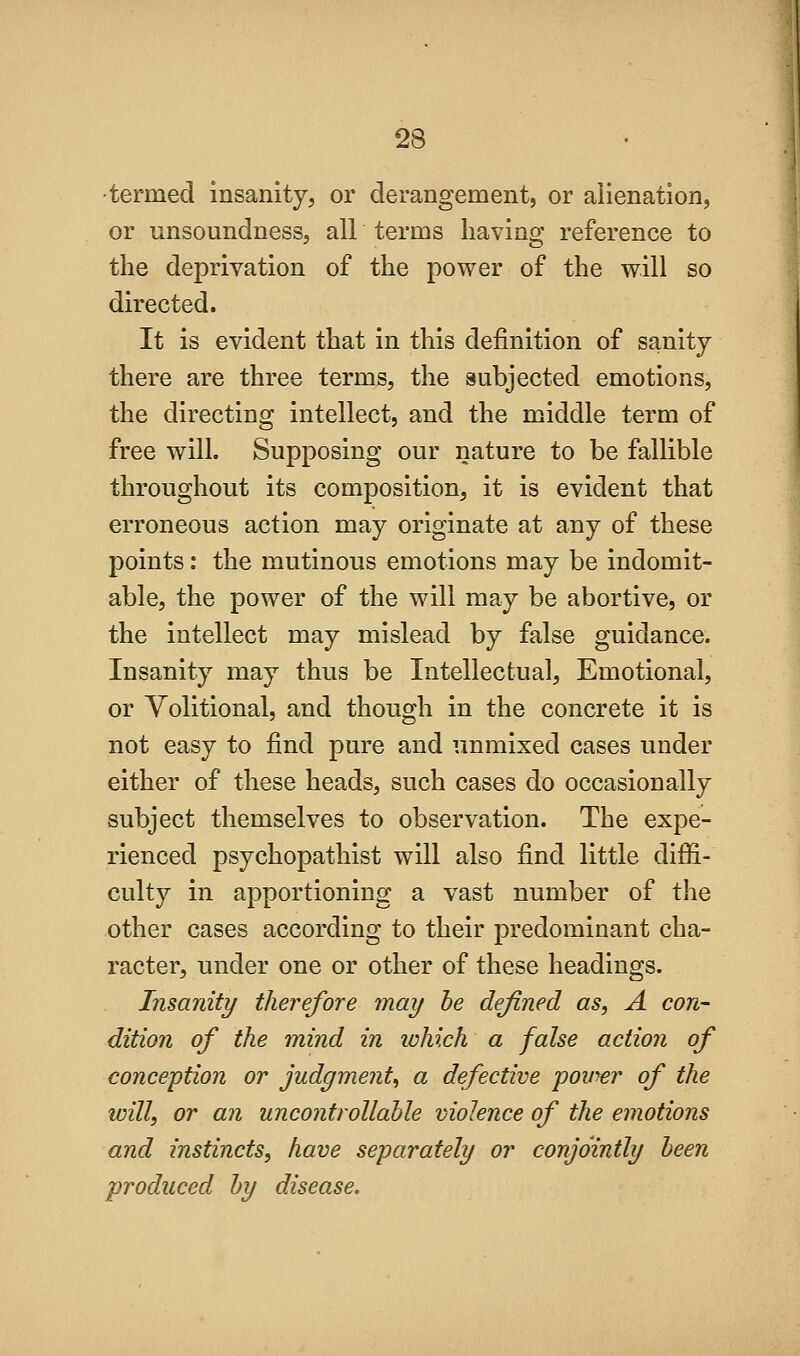 ■termed insanity, or derangement, or alienation, or unsoundness, all terms having reference to the deprivation of the power of the will so directed. It is evident that in this definition of sanity there are three terms, the subjected emotions, the directing intellect, and the middle term of free will. Supposing our nature to be fallible throughout its composition, it is evident that erroneous action may originate at any of these points: the mutinous emotions may be indomit- able, the power of the will may be abortive, or the intellect may mislead by false guidance. Insanity may thus be Intellectual, Emotional, or Volitional, and though in the concrete it is not easy to find pure and unmixed cases under either of these heads, such cases do occasionally subject themselves to observation. The expe- rienced psychopathist will also find little diffi- culty in apportioning a vast number of the other cases according to their predominant cha- racter, under one or other of these headings. Insanity therefore may be defined as, A con- dition of the mind in lohich a false action of conception or judgment^ a defective povier of the will, or an uncontrollable violence of the emotions and instincts, have separately or conjointly been produced by disease.