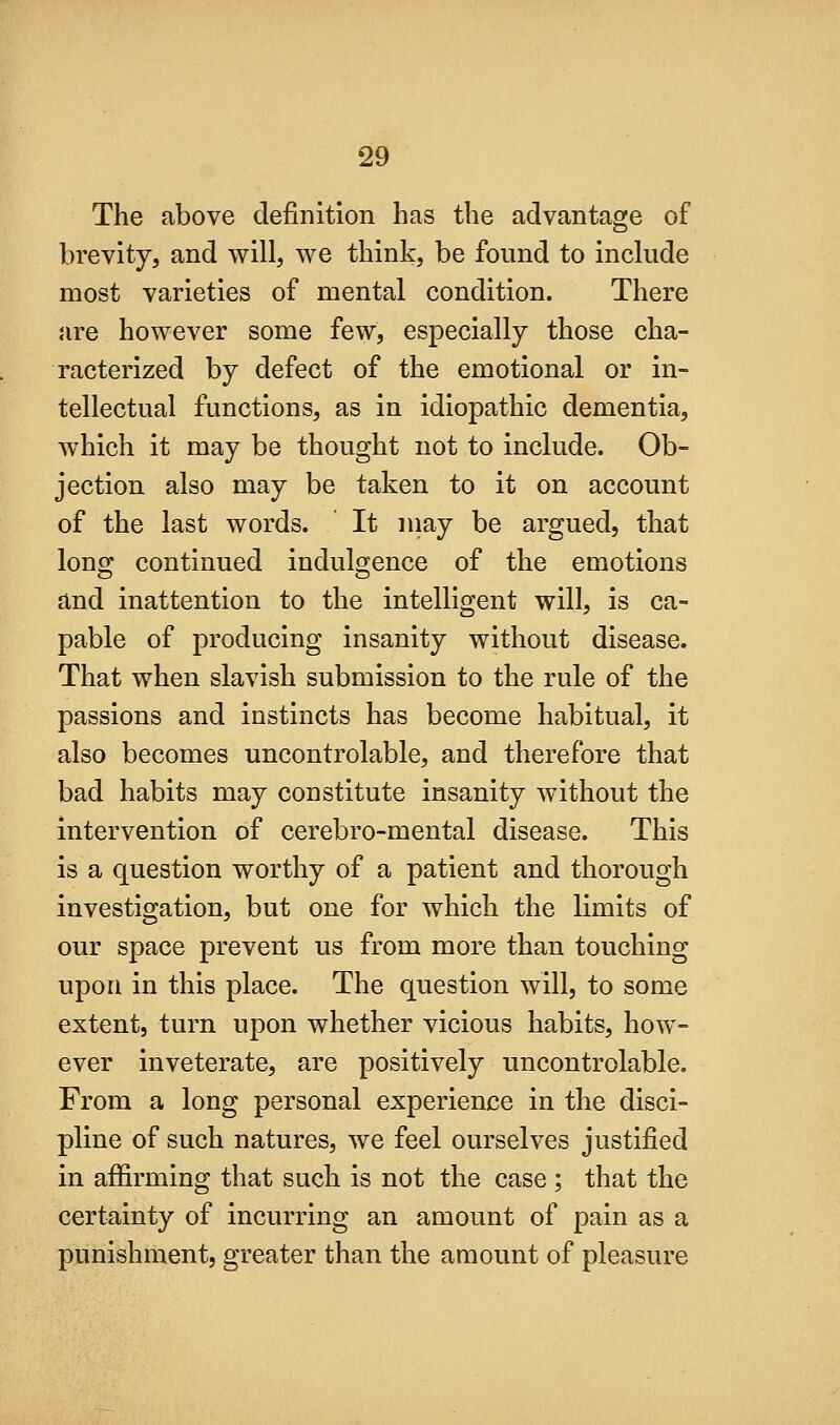 The above definition has the advantage of brevity, and will, we think, be found to include most varieties of mental condition. There are however some few, especially those cha- racterized by defect of the emotional or in- tellectual functions, as in idiopathic dementia, which it may be thought not to include. Ob- jection also may be taken to it on account of the last words. It niay be argued, that long continued indulgence of the emotions and inattention to the intelligent will, is ca- pable of producing insanity without disease. That when slavish submission to the rule of the passions and instincts has become habitual, it also becomes uncontrolable, and therefore that bad habits may constitute insanity without the intervention of cerebro-mental disease. This is a question worthy of a patient and thorough investigation, but one for which the limits of our space prevent us from more than touching upon in this place. The question will, to some extent, turn upon whether vicious habits, how- ever inveterate, are positively uncontrolable. From a long personal experience in the disci- pline of such natures, we feel ourselves justified in affirming that such is not the case ; that the certainty of incurring an amount of pain as a punishment, greater than the amount of pleasure