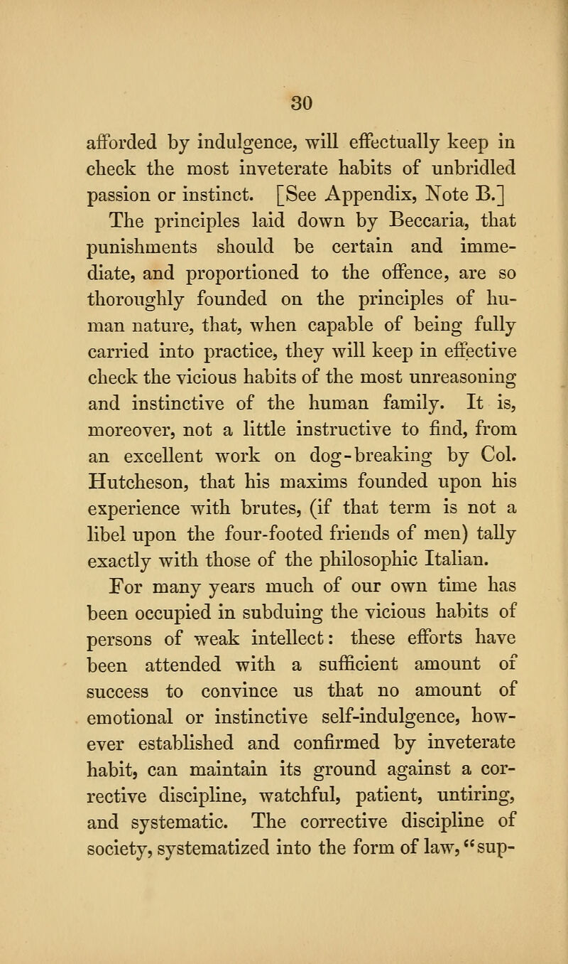 afforded by indulgence, will effectually keep in check the most inveterate habits of unbridled passion or instinct. [See Appendix, Note B.] The principles laid down by Beccaria, that punishments should be certain and imme- diate, and proportioned to the offence, are so thoroughly founded on the principles of hu- man nature, that, when capable of being fully carried into practice, they will keep in effective check the vicious habits of the most unreasoning and instinctive of the human family. It is, moreover, not a little instructive to find, from an excellent work on dog-breaking by Col. Hutcheson, that his maxims founded upon his experience with brutes, (if that term is not a libel upon the four-footed friends of men) tally exactly with those of the philosophic Italian. For many years much of our own time has been occupied in subduing the vicious habits of persons of weak intellect: these efforts have been attended with a sufficient amount of success to convince us that no amount of emotional or instinctive self-indulgence, how- ever established and confirmed by inveterate habit, can maintain its ground against a cor- rective discipline, watchful, patient, untiring, and systematic. The corrective discipline of society, systematized into the form of law, sup-