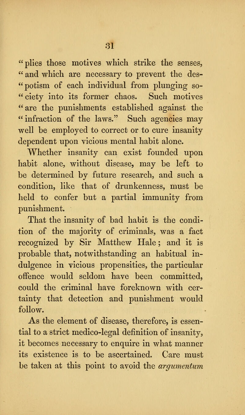 plies those motives which strike the senses,  and which are necessary to prevent the des- potism of each individual from plunging so- ciety into its former chaos. Such motives are the punishments established against the infraction of the laws. Such agencies may well be employed to correct or to cure insanity dependent upon vicious mental habit alone. Whether insanity can exist founded upon habit alone, without disease, may be left to be determined by future research, and such a condition, like that of drunkenness, must be held to confer but a partial immunity from punishment. That the insanity of bad habit is the condi- tion of the majority of criminals, was a fact recognized by Sir Matthew Hale; and it is probable that, notwithstanding an habitual in- dulgence in vicious propensities, the particular offence would seldom have been committed, could the criminal have foreknown with cer- tainty that detection and punishment would follow. As the element of disease, therefore, is essen- tial to a strict medico-legal definition of insanity, it becomes necessary to enquire in what manner its existence is to be ascertained. Care must be taken at this point to avoid the argumentum