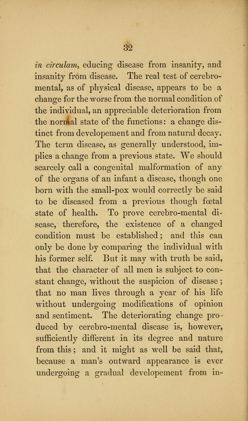in circulam, educing disease from insanity, and insanity from disease. The real test of cerebro- mental, as of physical disease, appears to be a chancre for the worse from the normal condition of the individual, an appreciable deterioration from the nornial state of the functions: a change dis- tinct from developement and from natural decay. The term disease, as generally understood, im- plies a change from a previous state. We should scarcely call a congenital malformation of any of the organs of an infant a disease, though one born with the small-pox would correctly be said to be diseased from a previous though foetal state of health. To prove cerebro-mental di- sease, therefore, the existence of a changed condition must be established; and this can only be done by comparing the individual with his former self. But it may with truth be said, that the character of all men is subject to con- stant change, without the suspicion of disease; that no man lives through a year of his life without undergoing modifications of opinion and sentiment. The deteriorating change pro- duced by cerebro-mental disease is, however, sufficiently different in its degree and nature from this; and it might as well be said that, because a man's outward appearance is ever undergoing a gradual developement from in-