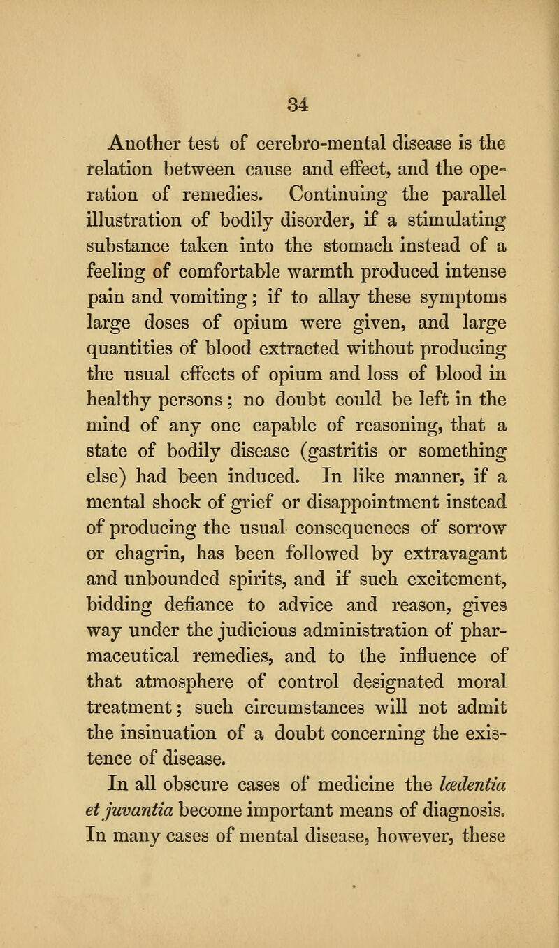 Another test of cerebro-mental disease is the relation between cause and effect, and the ope- ration of remedies. Continuing the parallel illustration of bodily disorder, if a stimulating substance taken into the stomach instead of a feeling of comfortable warmth produced intense pain and vomiting; if to allay these symptoms large doses of opium were given, and large quantities of blood extracted without producing the usual effects of opium and loss of blood in healthy persons ; no doubt could be left in the mind of any one capable of reasoning, that a state of bodily disease (gastritis or something else) had been induced. In like manner, if a mental shock of grief or disappointment instead of producing the usual consequences of sorrow or chagrin, has been followed by extravagant and unbounded spirits, and if such excitement, bidding defiance to advice and reason, gives way under the judicious administration of phar- maceutical remedies, and to the influence of that atmosphere of control designated moral treatment; such circumstances will not admit the insinuation of a doubt concerning the exis- tence of disease. In all obscure cases of medicine the Icedentia etjuvantia become important means of diagnosis. In many cases of mental disease, however, these