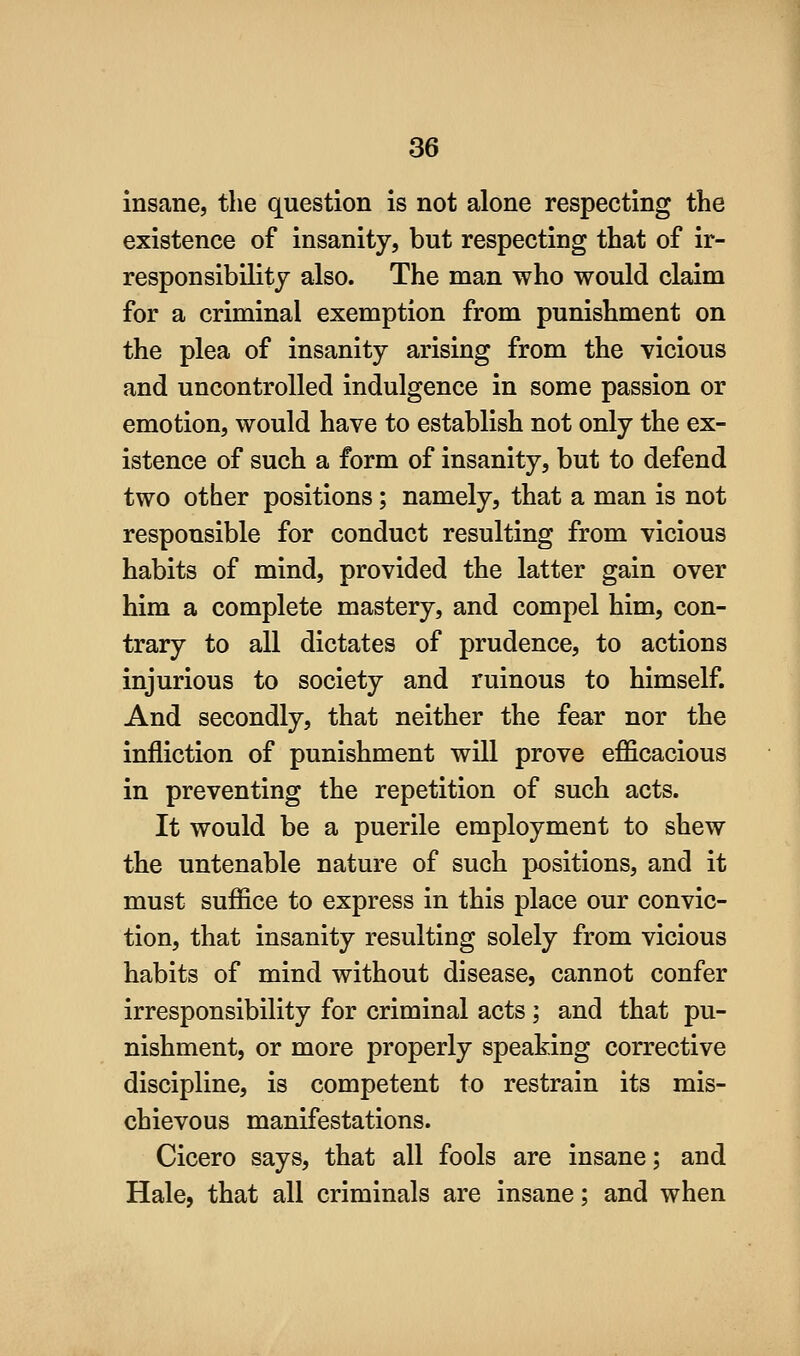 insane, the question is not alone respecting the existence of insanity, but respecting that of ir- responsibility also. The man who would claim for a criminal exemption from punishment on the plea of insanity arising from the vicious and uncontrolled indulgence in some passion or emotion, would have to establish not only the ex- istence of such a form of insanity, but to defend two other positions; namely, that a man is not responsible for conduct resulting from vicious habits of mind, provided the latter gain over him a complete mastery, and compel him, con- trary to all dictates of prudence, to actions injurious to society and ruinous to himself. And secondly, that neither the fear nor the infliction of punishment will prove efficacious in preventing the repetition of such acts. It would be a puerile employment to shew the untenable nature of such positions, and it must suffice to express in this place our convic- tion, that insanity resulting solely from vicious habits of mind without disease, cannot confer irresponsibility for criminal acts; and that pu- nishment, or more properly speaking corrective discipline, is competent to restrain its mis- chievous manifestations. Cicero says, that all fools are insane; and Hale, that all criminals are insane; and when