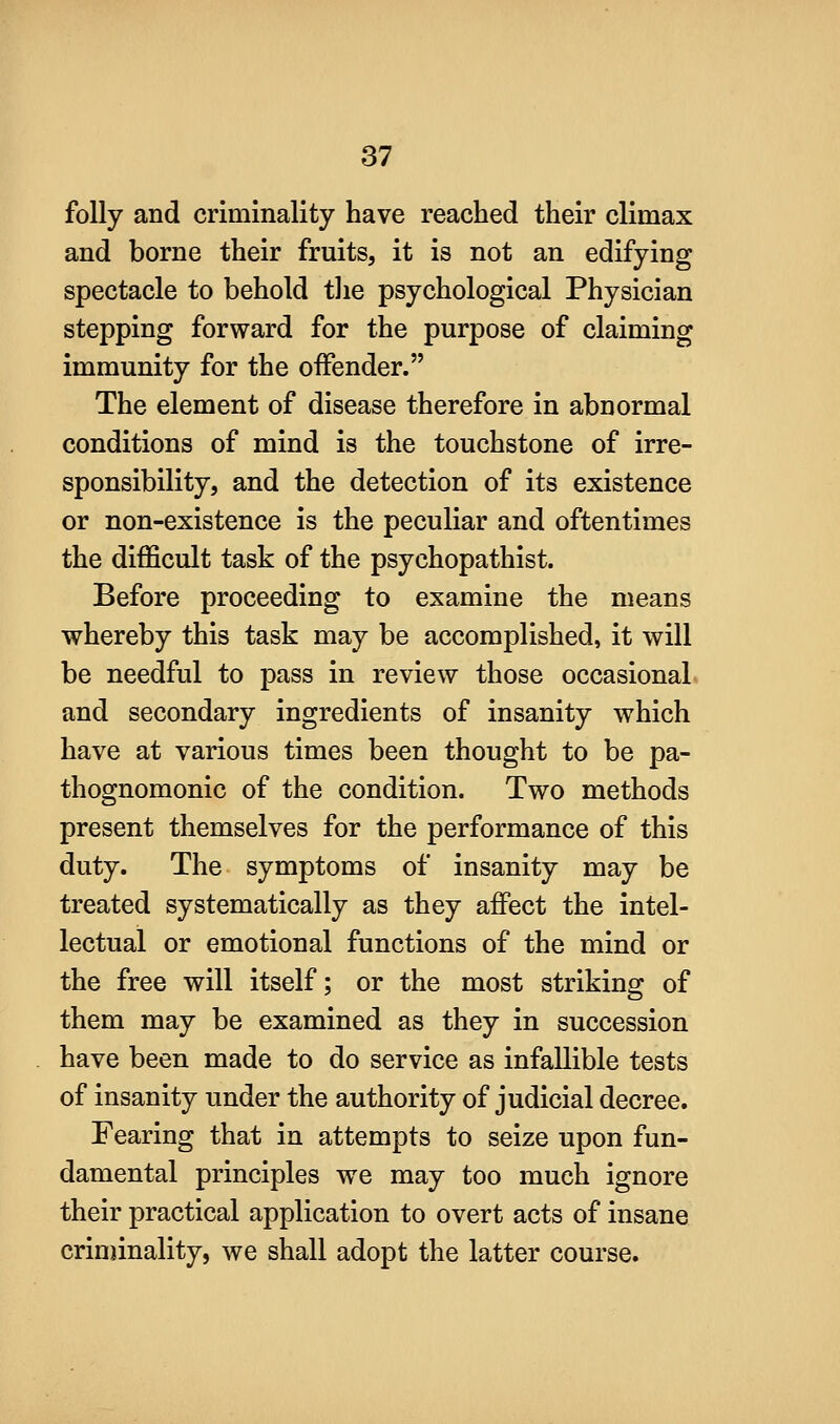 folly and criminality have reached their climax and borne their fruits, it is not an edifying spectacle to behold the psychological Physician stepping forward for the purpose of claiming immunity for the offender. The element of disease therefore in abnormal conditions of mind is the touchstone of irre- sponsibility, and the detection of its existence or non-existence is the peculiar and oftentimes the difficult task of the psychopathist. Before proceeding to examine the means whereby this task may be accomplished, it will be needful to pass in review those occasional, and secondary ingredients of insanity which have at various times been thought to be pa- thognomonic of the condition. Two methods present themselves for the performance of this duty. The symptoms of insanity may be treated systematically as they affect the intel- lectual or emotional functions of the mind or the free will itself; or the most striking of them may be examined as they in succession have been made to do service as infallible tests of insanity under the authority of judicial decree. Fearing that in attempts to seize upon fun- damental principles we may too much ignore their practical application to overt acts of insane criniinality, we shall adopt the latter course.