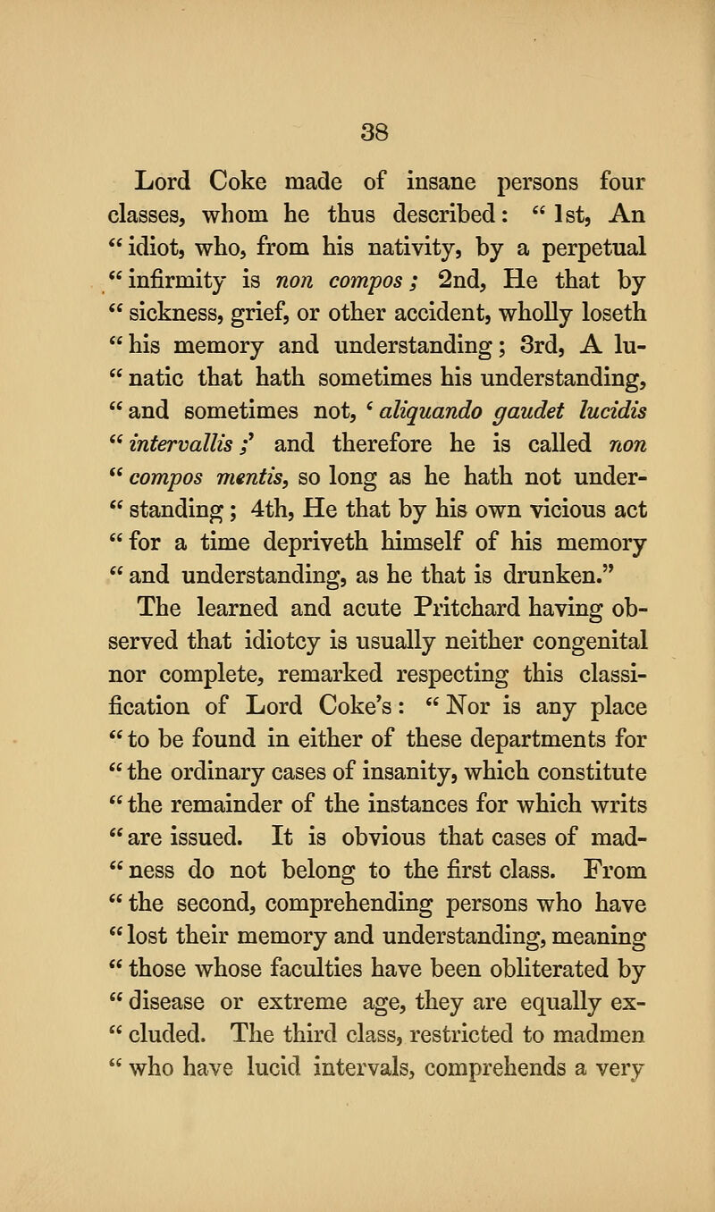 Lord Coke made of insane persons four classes, whom he thus described: 1st, An  idiot, who, from his nativity, by a perpetual infirmity is non compos; 2nd, He that by  sickness, grief, or other accident, wholly loseth his memory and understanding; 3rd, A lu-  natic that hath sometimes his understanding,  and sometimes not, ' aliquando gaudet lucidis  intervalUs f and therefore he is called non  compos mentis, so long as he hath not under-  standing; 4th, He that by his own vicious act for a time depriveth himself of his memory  and understanding, as he that is drunken. The learned and acute Pritchard having ob- served that idiotcy is usually neither congenital nor complete, remarked respecting this classi- fication of Lord Coke's:  Nor is any place  to be found in either of these departments for  the ordinary cases of insanity, which constitute  the remainder of the instances for which writs  are issued. It is obvious that cases of mad-  ness do not belong to the first class. From  the second, comprehending persons who have  lost their memory and understanding, meaning  those whose faculties have been obliterated by  disease or extreme age, they are equally ex-  eluded. The third class, restricted to madmen  who have lucid intervals, comprehends a very