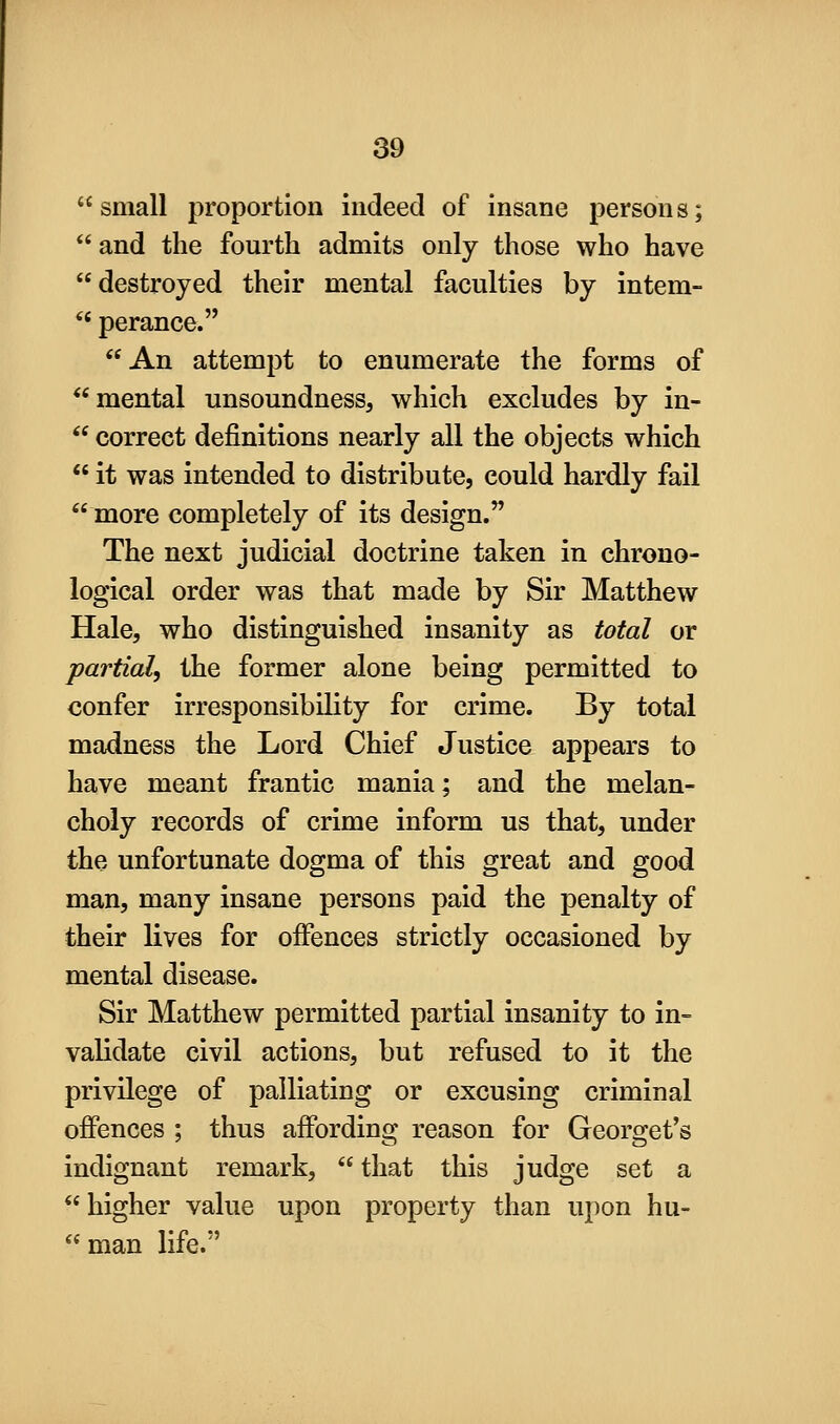 small proportion indeed of insane persons;  and the fourth admits only those who have destroyed their mental faculties by intem-  perance. An attempt to enumerate the forms of *'mental unsoundness, which excludes by in-  correct definitions nearly all the objects which  it was intended to distribute, could hardly fail more completely of its design. The next judicial doctrine taken in chrono- logical order was that made by Sir Matthew Hale, who distinguished insanity as total or partial, the former alone being permitted to confer irresponsibility for crime. By total madness the Lord Chief Justice appears to have meant frantic mania; and the melan- choly records of crime inform us that, under the unfortunate dogma of this great and good man, many insane persons paid the penalty of their lives for offences strictly occasioned by mental disease. Sir Matthew permitted partial insanity to in- validate civil actions, but refused to it the privilege of palliating or excusing criminal offences ; thus affording reason for Georget's indignant remark, that this judge set a higher value upon property than upon hu-  man life.