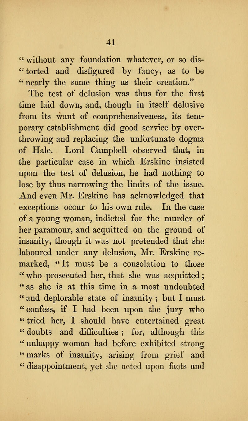  without any foundation whatever, or so dis- torted and disfigured by fancy, as to be nearly the same thing as their creation. The test of delusion was thus for the first time laid down, and, though in itself delusive from its want of comprehensiveness, its tem- porary establishment did good service by over- throwing and replacing the unfortunate dogma of Hale. Lord Campbell observed that, in the particular case in which Erskine insisted upon the test of delusion, he had nothing to lose by thus narrowing the limits of the issue. And even Mr. Erskine has acknowledged that exceptions occur to his own rule. In the case of a young woman, indicted for the murder of her paramour, and acquitted on the ground of insanity, though it was not pretended that she laboured under any delusion, Mr. Erskine re- marked, It must be a consolation to those  who prosecuted her, that she was acquitted; as she is at this time in a most undoubted  and deplorable state of insanity; but I must confess, if I had been upon the jury who  tried her, I should have entertained great  doubts and difficulties; for, although this  unhappy woman had before exhibited strong marks of insanity, arising from grief and  disappointment, yet she acted upon facts and