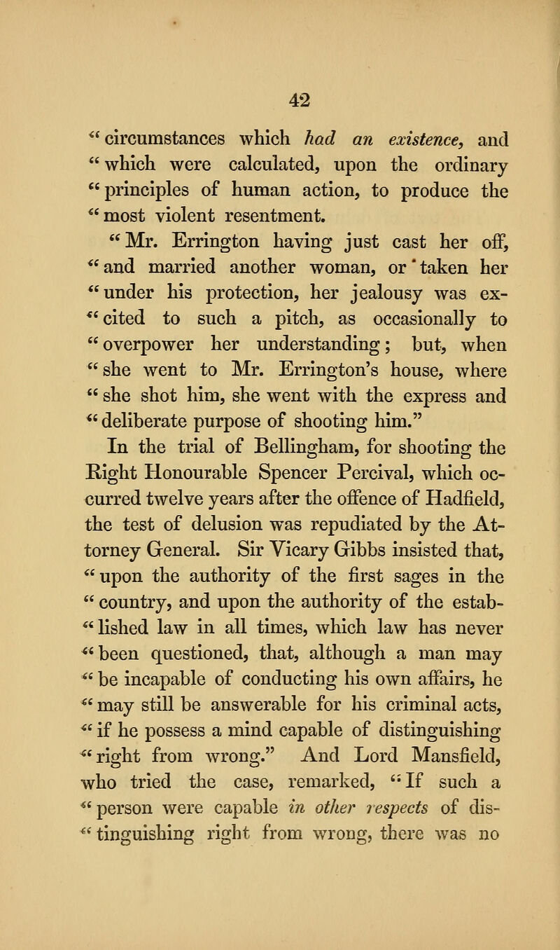 ^* circumstances which had an existence, and  which were calculated, upon the ordinary principles of human action, to produce the *'most violent resentment. Mr. Errington having just cast her off, *^and married another woman, or'taken her *'under his protection, her jealousy was ex- *'cited to such a pitch, as occasionally to  overpower her understanding; but, when she went to Mr. Errington's house, where  she shot him, she went with the express and *' deliberate purpose of shooting him. In the trial of Bellingham, for shooting the Right Honourable Spencer Percival, which oc- curred twelve years after the offence of Hadfield, the test of delusion was repudiated by the At- torney General. Sir Yicary Gibbs insisted that, *'upon the authority of the first sages in the  country, and upon the authority of the estab- lished law in all times, which law has never ^'been questioned, that, although a man may ** be incapable of conducting his own affairs, he *' may still be answerable for his criminal acts,  if he possess a mind capable of distinguishing *'right from wrong. And Lord Mansfield, who tried the case, remarked, If such a *' person were capable in other jespects of dis- ^' tinguishing right from wrong, there was no