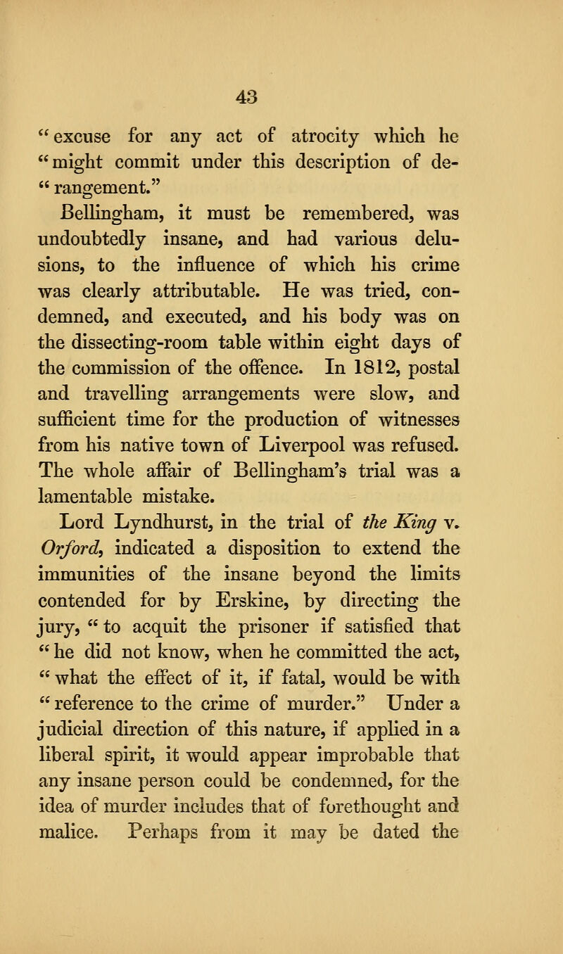 excuse for any act of atrocity which he might commit under this description of de-  rangement. Bellingham, it must be remembered, was undoubtedly insane, and had various delu- sions, to the influence of which his crime was clearly attributable. He was tried, con- demned, and executed, and his body was on the dissecting-room table within eight days of the commission of the offence. In 1812, postal and travelling arrangements were slow, and sufficient time for the production of witnesses from his native town of Liverpool was refused. The whole affair of Bellingham's trial was a lamentable mistake. Lord Lyndhurst, in the trial of the King \. Orford, indicated a disposition to extend the immunities of the insane beyond the limits contended for by Erskine, by directing the jury,  to acquit the prisoner if satisfied that  he did not know, when he committed the act,  what the effect of it, if fatal, would be with  reference to the crime of murder. Under a judicial direction of this nature, if applied in a liberal spirit, it would appear improbable that any insane person could be condemned, for the idea of murder includes that of forethought and malice. Perhaps from it may be dated the