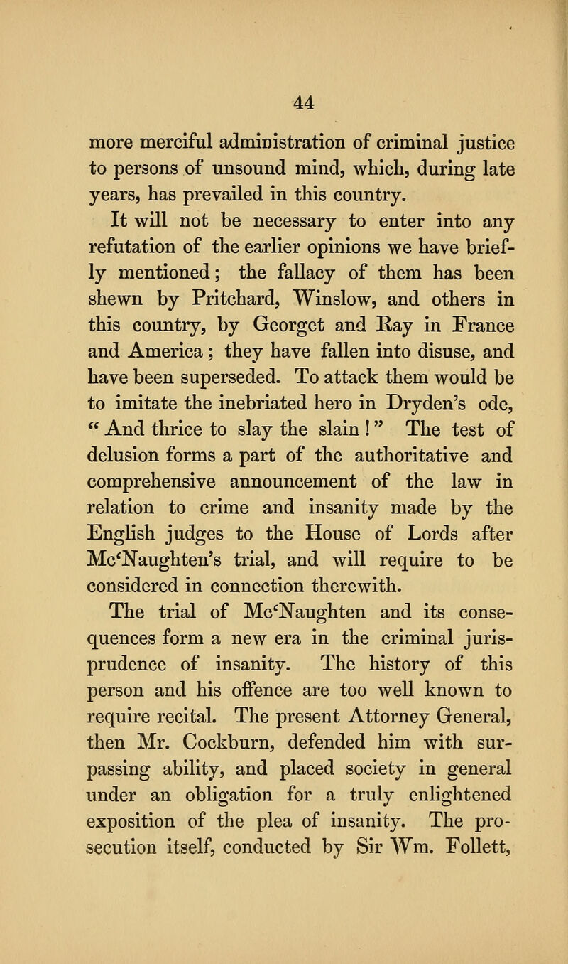 more merciful administration of criminal justice to persons of unsound mind, which, during late years, has prevailed in this country. It will not be necessary to enter into any refutation of the earlier opinions we have brief- ly mentioned; the fallacy of them has been shewn by Pritchard, Winslow, and others in this country, by Georget and Ray in France and America; they have fallen into disuse, and have been superseded. To attack them would be to imitate the inebriated hero in Dryden's ode,  And thrice to slay the slain ! The test of delusion forms a part of the authoritative and comprehensive announcement of the law in relation to crime and insanity made by the English judges to the House of Lords after Mc'Naughten's trial, and will require to be considered in connection therewith. The trial of Mc'Naughten and its conse- quences form a new era in the criminal juris- prudence of insanity. The history of this person and his offence are too well known to require recital. The present Attorney General, then Mr. Cockburn, defended him with sur- passing ability, and placed society in general under an obligation for a truly enlightened exposition of the plea of insanity. The pro- secution itself, conducted by Sir Wm. Follett,