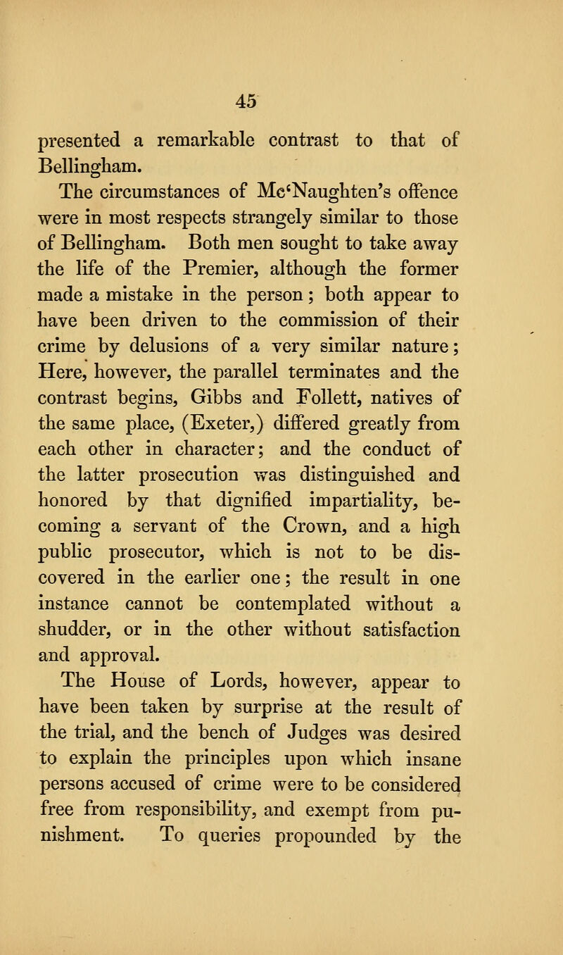 presented a remarkable contrast to that of Bellingham. The circumstances of Mc'Naughten's offence were in most respects strangely similar to those of Bellingham. Both men sought to take away the life of the Premier, although the former made a mistake in the person; both appear to have been driven to the commission of their crime by delusions of a very similar nature; Here, however, the parallel terminates and the contrast begins, Gibbs and Follett, natives of the same place, (Exeter,) differed greatly from each other in character; and the conduct of the latter prosecution was distinguished and honored by that dignified impartiality, be- coming a servant of the Crown, and a high public prosecutor, which is not to be dis- covered in the earlier one; the result in one instance cannot be contemplated without a shudder, or in the other without satisfaction and approval. The House of Lords, however, appear to have been taken by surprise at the result of the trial, and the bench of Judges was desired to explain the principles upon which insane persons accused of crime were to be considered free from responsibility, and exempt from pu- nishment. To queries propounded by the