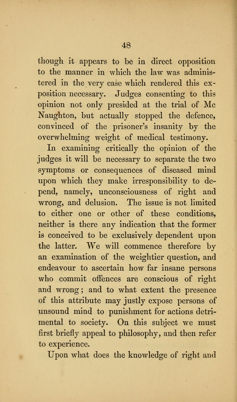 though it appears to be in direct opposition to the manner in which the law was adminis- tered in the very case which rendered this ex- position necessary. Judges consenting to this opinion not only presided at the trial of Mc Naughton, but actually stopped the defence, convinced of the prisoner's insanity by the overwhelming weight of medical testimony. In examining critically the opinion of the judges it will be necessary to separate the two symptoms or consequences of diseased mind upon which they make irresponsibility to de- pend, namely, unconsciousness of right and wrong, and delusion. The issue is not limited to either one or other of these conditions, neither is there any indication that the former is conceived to be exclusively dependent upon the latter. We will commence therefore by an examination of the weightier question, and endeavour to ascertain how far insane persons who commit offences are conscious of right and wrong; and to what extent the presence of this attribute may justly expose persons of unsound mind to punishment for actions detri- mental to society. On this subject we must first briefly appeal to philosophy, and then refer to experience. Upon what does the knowledge of right and