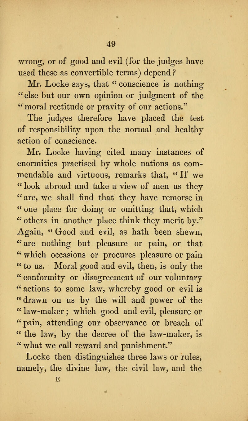 wrong, or of good and evil (for the judges have used these as convertible terms) depend ? Mr. Locke says, that  conscience is nothing else but our own opinion or judgment of the  moral rectitude or pravity of our actions. The judges therefore have placed the test of responsibility upon the normal and healthy action of conscience. Mr. Locke having cited many instances of enormities practised by whole nations as com- mendable and virtuous, remarks that,  If we  look abroad and take a view of men as they  are, we shall find that they have remorse in  one place for doing or omitting that, which  others in another place think they merit by. Again,  Good and evil, as hath been shewn, are nothing but pleasure or pain, or that  which occasions or procures pleasure or pain  to us. Moral good and evil, then, is only the  conformity or disagreement of our voluntary  actions to some law, whereby good or evil is drawn on us by the will and power of the  law-maker; which good and evil, pleasure or pain, attending our observance or breach of  the law, by the decree of the law-maker, is  what we call reward and punishment. Locke then distinguishes three laws or rules, namely, the divine law, the civil law, and the