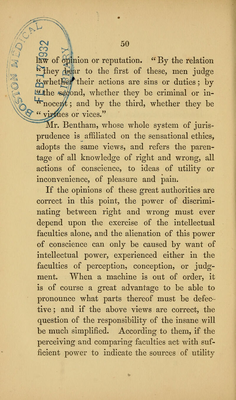 jnion or reputation.  By the relation 5^^6y (^ar to the first of these, men judge Q-jWhetB§F their actions are sins or duties; by l^he ^aond, whether they be criminal or in- s ^nocem; and by the third, whether they be s^  yj^es or vices. .r. Bentham, whose whole system of juris- prudence is affiliated on the sensational ethics, adopts the same views, and refers the paren- tage of all knowledge of right and wrong, all actions of conscience, to ideas of utility or inconvenience, of pleasure and pain. If the opinions of these great authorities are correct in this point, the power of discrimi- nating between right and wrong must ever depend upon the exercise of the intellectual faculties alone, and the alienation of this power of conscience can only be caused by want of intellectual power, experienced either in the faculties of perception, conception, or judg- ment. When a machine is out of order, it is of course a great advantage to be able to pronounce what parts thereof must be defec- tive ; and if the above views are correct, the question of the responsibility of the insane will be much simplified. According to them, if the perceiving and comparing faculties act with suf- ficient power to indicate the sources of utility