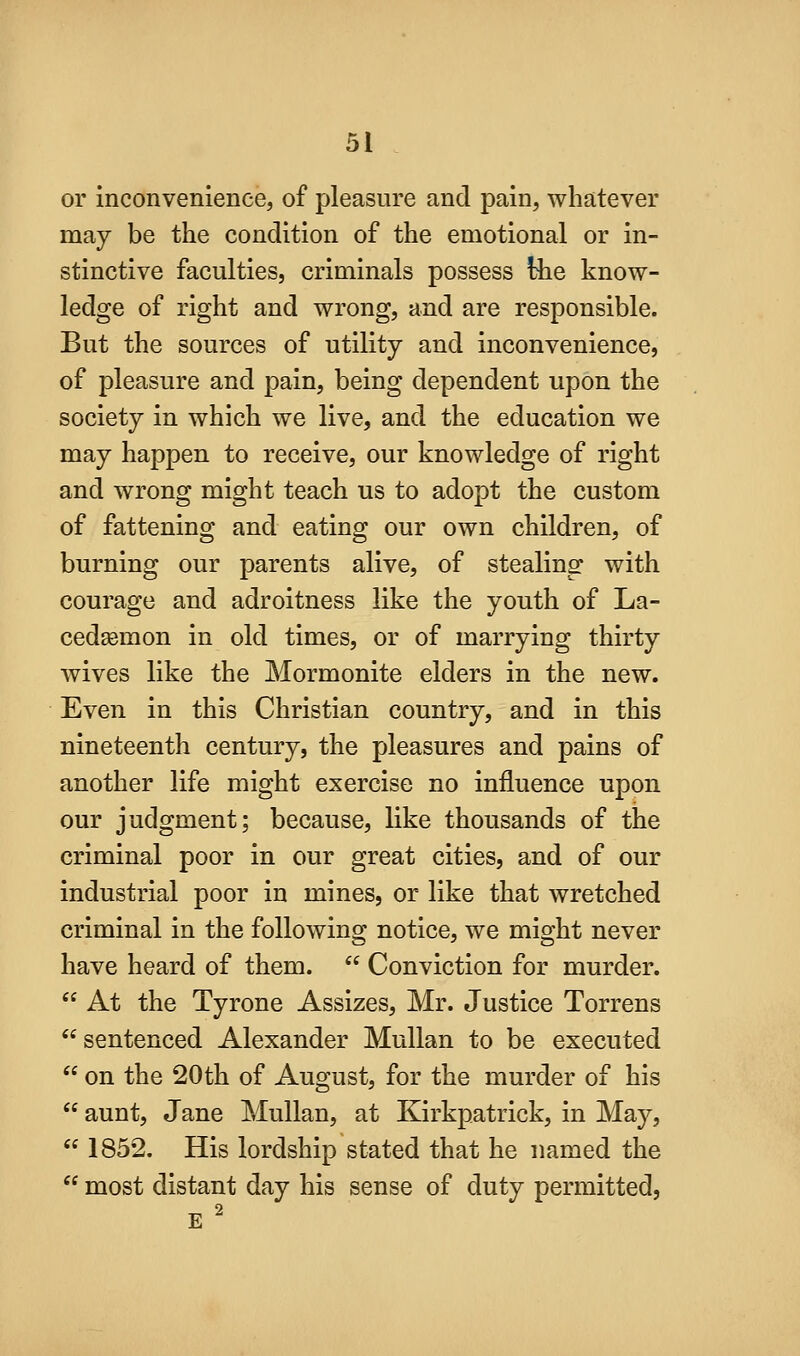 or inconvenience, of pleasure and pain, whatever may be the condition of the emotional or in- stinctive faculties, criminals possess !iie know- ledge of right and wrong, and are responsible. But the sources of utility and inconvenience, of pleasure and pain, being dependent upon the society in which we live, and the education we may happen to receive, our knowledge of right and wrong might teach us to adopt the custom of fattening and eating our own children, of burning our parents alive, of stealing with courage and adroitness like the youth of La- cedsemon in old times, or of marrying thirty wives like the Mormonite elders in the new. Even in this Christian country, and in this nineteenth century, the pleasures and pains of another life might exercise no influence upon our judgment; because, like thousands of the criminal poor in our great cities, and of our industrial poor in mines, or like that wretched criminal in the following notice, we might never have heard of them.  Conviction for murder.  At the Tyrone Assizes, Mr. Justice Torrens sentenced Alexander Mullan to be executed  on the 20th of August, for the murder of his  aunt, Jane Mullan, at Kirkpatrick, in May,  1852. His lordship stated that he named the  most distant day his sense of duty permitted,